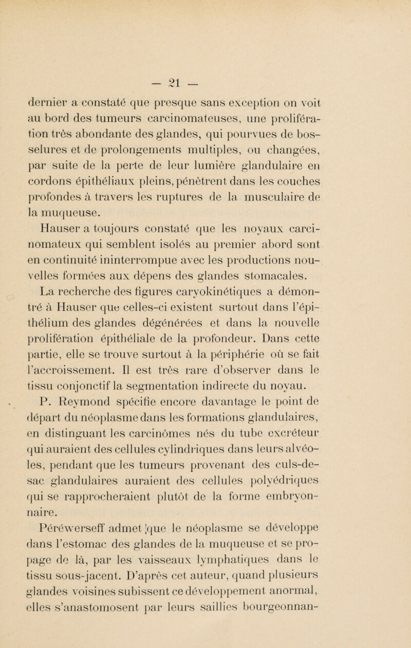 dernier a constaté que presque sans exception on voit au bord des tumeurs carcinomateuses, une proliféra¬ tion très abondante des glandes, qui pourvues de bos¬ selures et de prolongements multiples, ou changées, par suite de la perte de leur lumière glandulaire en cordons épithéliaux pleins, pénètrent dans les couches profondes à travers les ruptures de la musculaire de la muqueuse. Hauser a toujours constaté que les noyaux carci¬ nomateux qui semblent isolés au premier abord sont en continuité ininterrompue avec les productions nou¬ velles formées aux dépens des glandes stomacales. La recherche des figures caryokinétiques a démon¬ tré à Hauser que celles-ci existent surtout dans l’épi¬ thélium des glandes dégénérées et dans la nouvelle prolifération épithéliale de la profondeur. Dans cette partie, elle se trouve surtout à la périphérie où se fait l’accroissement. Il est très rare d’observer dans le tissu conjonctif la segmentation indirecte du noyau. P. Reymond spécifie encore davantage le point de départ du néoplasme dans les formations glandulaires, en distinguant les carcinomes nés du tube excréteur qui auraient des cellules cylindriques dans leurs alvéo¬ les, pendant que les tumeurs provenant des culs-de- sac glandulaires auraient des cellules polyédriques qui se rapprocheraient plutôt de la forme embryon¬ naire. Péréwerseff admet jque le néoplasme se développe dans l’estomac des glandes de la muqueuse et se pro¬ page de là, par les vaisseaux lymphatiques dans le tissu sous-jacent. D’après cet auteur, quand plusieurs glandes voisines subissent ce développement anormal, elles s’anastomosent par leurs saillies bourgeonnan-