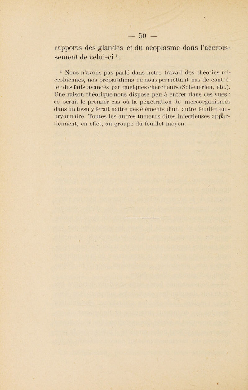 rapports des glandes et du néoplasme dans l'accrois- sement de celui-ci \ 1 Nous n’avons pas parlé dans notre travail clés théories mi¬ crobiennes, nos préparations ne nous permettant pas de contrô¬ ler des faits avancés par quelques chercheurs (Scheuerlen, etc.). Une raison théorique nous dispose peu à entrer dans ces vues : ce serait le premier cas où la pénétration de microorganismes dans un tissu y ferait naître des éléments d’un autre feuillet em¬ bryonnaire. Toutes les autres tumeurs dites infectieuses appar¬ tiennent, en effet, au groupe du feuillet moyen.