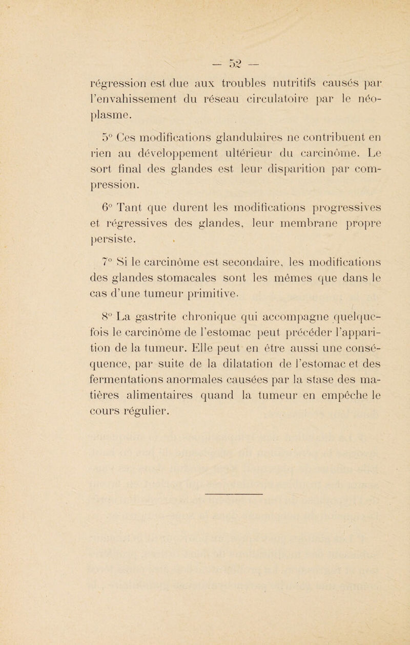 régression est due aux troubles nutritifs causés par l’envahissement du réseau circulatoire par le néo¬ plasme. 5° Ces modifications glandulaires ne contribuent en rien au développement ultérieur du carcinome. Le sort final des glandes est leur disparition par com¬ pression. 6° Tant que durent les modifications progressives et régressives des glandes, leur membrane propre persiste. 7° Si le carcinome est secondaire, les modifications des glandes stomacales sont les mêmes que dans le cas d’une tumeur primitive. 8° La gastrite chronique qui accompagne quelque¬ fois le carcinome de l’estomac peut précéder l’appari¬ tion de la tumeur. Elle peut en être aussi une consé¬ quence, par suite de la dilatation de l’estomac et des fermentations anormales causées par la stase des ma¬ tières alimentaires quand la tumeur en empêche le cours régulier.