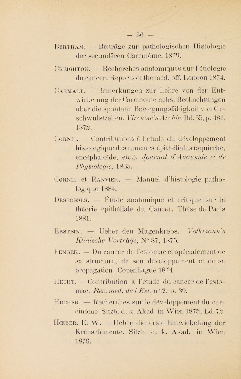 Bertram. — Beitrâge zur pathologischen Histologie cler secundâren Carcinome. 1879. Creighton. - Recherches anatomiques sur l’étiologie du cancer. Reports of therned. off. London 1874. Carmalt. — Bemerkungen zur Lehre von der Ent- wickelung der Carcinome nebst Beobachtungen üher die spontané Bewegungsfâhigkeit von Ge- schwulstzellen. Virchow’ s Archi o, Bd.55, p. 481, 1872. Cornil. — Contributions à l’étude du développement histologique des tumeurs épithéliales (squirrhe, encéphaloïde, etc.). Journal dCAnatomie et de Physiologie, 1865. Cornil et Ranvier. — Manuel d’histologie patho¬ logique 1884. Desfosses. — Étude anatomique et critique sur la théorie épithéliale du Cancer. Thèse de Paris 1881. Ebstein. — Ueber den Magenkrebs. Volkmanii s K/inische Vont rage, N° 87, 1875. Fenger. — Du cancer de l’estomac et spécialement de sa structure, de son développement et de sa propagation. Copenhague 1874. Heciit. — Contribution à l’étude du cancer de l’esto¬ mac. Reo. méd. de l Est, n° 2, p. 39. Hocher. — Recherches sur le développement du car¬ cinome. Sitzb. d. k. Akad. in Wien 1875, Bd. 72. Hœber, E. W. — Ueber die erste Entwickelung der Krebselemente. Sitzb. d. k. Akad. in Wien 1876.