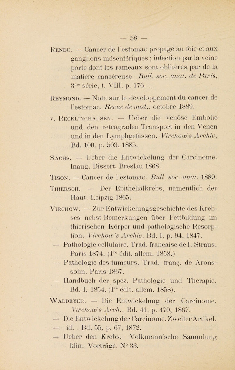Rendu. — Cancer de l’estomac propagé au foie et aux ganglions mésentériques ; infection par la veine porte dont les rameaux sont oblitérés par de la matière cancéreuse. Bail. soc. anat. de Pans, 3me série, t. VIII, p. 176. Reymond. — Note sur le développement du cancer de l’estomac. Revue de méd., octobre 1889. v. Recklinghausen. — Ueber die venôse Embolie und den retrograden Transport in den Venen und in den Lymphgefassen. Virchow s Arc hiv, Bd. 100, p. 503, 1885. Sachs. — Ueber die Entwickelung der Carcinome. Inaug. Dissert. Breslau 1868. Tison. — Cancer de l’estomac. Bail. soc. anat. 1889. Thiersch. — Der Epithelialkrebs, namentlich der Haut. Leipzig 1865. Virchow. — Zur Entwickelungsgeschichte des Kreb- ses nebst Bemerkungen über Eettbildung im thierischen Kôrper und pathologische Résorp¬ tion. Virchow’s Archive Bd. I, p. 94, 1847. — Pathologie cellulaire. Trad. française de I. Straus. Paris 1874. (lre édit, allem. 1858.) — Pathologie des tumeurs. Trad. franc, de Arons- sohn. Paris 1867. — Handbucli der spez. Pathologie und Thérapie. Bd. I, 1854. (lie édit, allem. 1858). Waldeyer. — Die Entwickelung der Carcinome. Virchow s Arch., Bd. 41. p. 470, 1867. — Die Entwickelung der Carcinome. Zweiter Artikel. — id. Bd. 55, p. 67, 1875. — Ueber den Krebs. Volkmann’sche Sammlung
