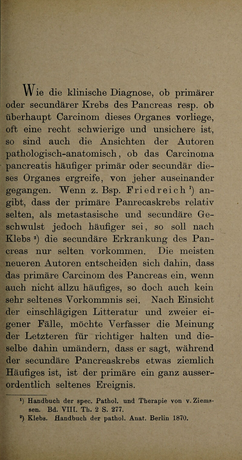 Wie die klinische Diagnose, ob primärer oder secundärer Krebs des Pancreas resp. ob überhaupt Carcinom dieses Organes vorliege, oft eine recht schwierige und unsichere ist, so sind auch die Ansichten der Autoren pathologisch-anatomisch, ob das Carcinoma pancreatis häufiger primär oder secundär die¬ ses Organes ergreife, von jeher auseinander gegangen. Wenn z. Bsp. Friedreich *) an¬ gibt, dass der primäre Panrecaskrebs relativ selten, als metastasische und secundäre Ge¬ schwulst jedoch häufiger sei, so soll nach Klebs * 2) die secundäre Erkrankung des Pan¬ creas nur selten Vorkommen. Die meisten neueren Autoren entscheiden sich dahin, dass das primäre Carcinom des Pancreas ein, wenn auch nicht allzu häufiges, so doch auch kein sehr seltenes Vorkommnis sei. Nach Einsicht der einschlägigen Litteratur und zweier ei¬ gener Fälle, möchte Verfasser die Meinung der Letzteren für richtiger halten und die¬ selbe dahin umändern, dass er sagt, während der secundäre Pancreaskrebs etwas ziemlich Häufiges ist, ist der primäre ein ganz ausser¬ ordentlich seltenes Ereignis. *) Handbuch der spec. Pathol. und Therapie von v. Ziems- sen. Bd. VIII. Th. 2 S. 277. 2) Klebs. Handbuch der pathol. Anat. Berlin 1870.