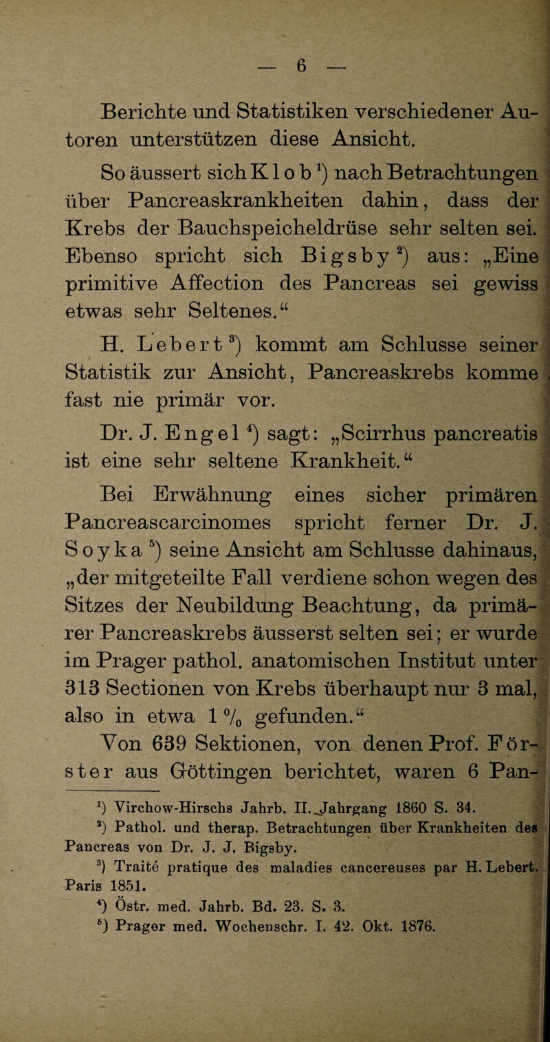 Berichte und Statistiken verschiedener Au¬ toren unterstützen diese Ansicht. So äussert sich K1 o b*) nach Betrachtungen über Pancreaskrankheiten dahin, dass der Krebs der Bauchspeicheldrüse sehr selten sei. . Ebenso spricht sich Bigsby* 2) aus: „Eine primitive Affection des Pancreas sei gewiss etwas sehr Seltenes.“ | H. Lebert3) kommt am Schlüsse seiner Statistik zur Ansicht, Pancreaskrebs komme . fast nie primär vor. Dr. J. Engel4) sagt: „Scirrhus pancreatis ist eine sehr seltene Krankheit.“ ; Bei Erwähnung eines sicher primären Pancreascarcinomes spricht ferner Dr. J. S o y k a 5 6) seine Ansicht am Schlüsse dahinaus, „der mitgeteilte Fall verdiene schon wegen des Sitzes der Neubildung Beachtung, da primä¬ rer Pancreaskrebs äusserst selten sei: er wurde / im Prager pathol. anatomischen Institut unter 813 Sectionen von Krebs überhaupt nur 3 mal, also in etwa 1% gefunden.“ Von 639 Sektionen, vom denen Prof. För¬ ster aus Göttingen berichtet, waren 6 Pan- *) Virchow-Hirschs Jahrb. II. Jahrgang 1860 S. 34. 3) Pathol. und therap. Betrachtungen über Krankheiten des Pancreas von Dr. J. J. Bigsby. 3) Traite pratique des maladies cancereuses par H. Lebert. Paris 1851. 4) Östr. med. Jahrb. Bd. 23. S. 3.