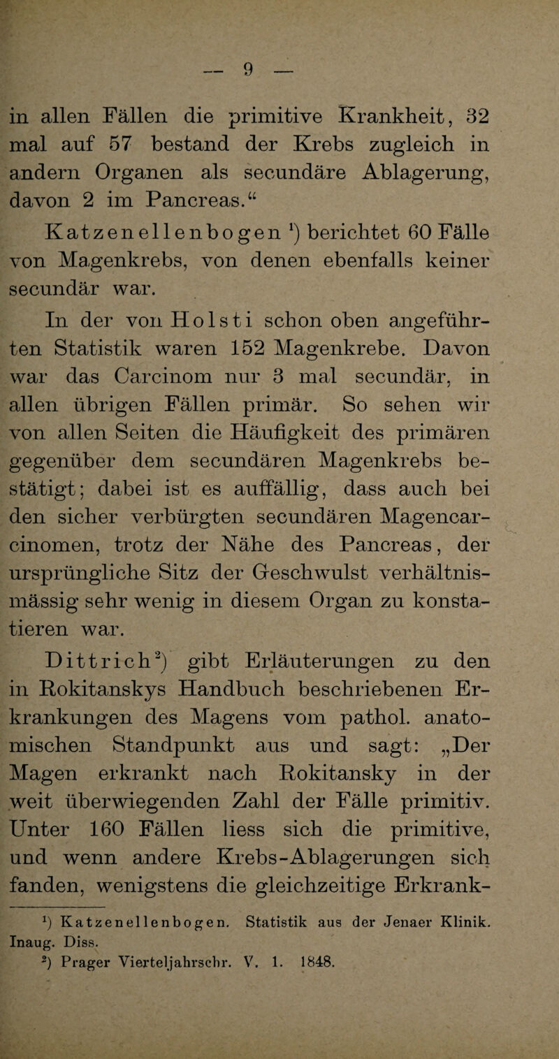 in allen Fällen die primitive Krankheit, 32 mal auf 57 bestand der Krebs zugleich in andern Organen als secundäre Ablagerung, davon 2 im Pancreas.“ Katzen eilen bogen 1) berichtet 60 Fälle von Magenkrebs, von denen ebenfalls keiner secundär war. In der von Holsti schon oben angeführ¬ ten Statistik waren 152 Magenkrebe. Davon war das Carcinom nur 3 mal secundär, in allen übrigen Fällen primär. So sehen wir von allen Seiten die Häufigkeit des primären gegenüber dem secundären Magenkrebs be¬ stätigt; dabei ist es auffällig, dass auch bei den sicher verbürgten secundären Magencar- cinomen, trotz der Nähe des Pancreas, der ursprüngliche Sitz der Geschwulst verhältnis¬ mässig sehr wenig in diesem Organ zu konsta¬ tieren war. Dittrich2) gibt Erläuterungen zu den in Rokitanskys Handbuch beschriebenen Er¬ krankungen des Magens vom pathol. anato¬ mischen Standpunkt aus und sagt: „Der Magen erkrankt nach Rokitansky in der weit überwiegenden Zahl der Fälle primitiv. Unter 160 Fällen liess sich die primitive, und wenn andere Krebs-Ablagerungen sich fanden, wenigstens die gleichzeitige Erkrank- x) Katzenellenbogen. Statistik aus der Jenaer Klinik. Inaug. Diss. 2) Prager Vierteljahrscbr. V. 1. 1848.