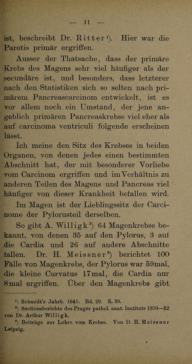 ist, beschreibt Dr. Ritter1). Hier war die Parotis primär ergriffen. Ausser der Thatsache, dass der primäre Krebs des Magens sehr viel häufiger als der secundäre ist, und besonders, dass letzterer nach den Statistiken sich so selten nach pri¬ märem Pancreascarcinom entwickelt, ist es vor allem noch ein Umstand, der jene an¬ geblich primären Pancreaskrebse viel eher als auf carcinoma ventriculi folgende erscheinen lässt. Ich meine den Sitz des Krebses in beiden Organen, von denen jedes einen bestimmten Abschnitt hat, der mit besonderer Vorliebe vom Carcinom ergriffen und im Verhältnis zu anderen Teilen des Magens und Pancreas viel häufiger von dieser Krankheit befallen wird. Im Magen ist der Lieblingssitz der Carci- nome der Pylorusteil derselben. So gibt A. Willigk2) 64 Magenkrebse be¬ kannt, von denen 85 auf den Pylorus, 8 auf die Cardia und 26 auf andere Abschnitte fallen. Dr. H. Meissner3) berichtet 100 Fälle von Magenkrebs, der Pylorus war 59mal, die kleine Curvatus 17mal, die Cardia nur 8 mal ergriffen. Uber den Magenkrebs gibt *) Schmidt’s Jahrb. 1841. Bd. 29. S. 39. *) Sectionsberichte des Prager pathol. anat. Instituts 1850—52 von Dr. Arthur Willigk. 3) Beiträge zur Lehre vom Krebse. Von D. H. Meissner Leipzig. «