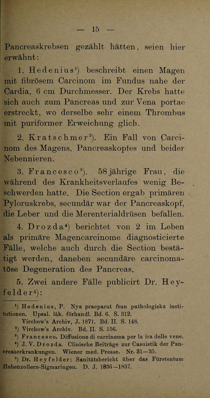 Pancreaskrebsen gezählt hätten, seien hier erwähnt: 1. Hedenius1) beschreibt einen Magen mit fibrösem Carcinom im Fundus nahe der Cardia, 6 cm Durchmesser. Der Krebs hatte sich auch zum Pancreas und zur Vena portae erstreckt, wo derselbe sehr einem Thrombus mit puriformer Erweichung glich. 2. Kratschmer2). Ein Fall von Carci¬ nom des Magens, Pancreaskopfes und beider Nebennieren. 3. Francesco3). 58 jährige Frau, die während des KrankheitsVerlaufes wenig Be¬ schwerden hatte. Die Section ergab primären Pyloruskrebs, secundär war der Pancreaskopf, die Leber und die Merenterialdrüsen befallen. 4. Drozda4) berichtet von 2 im Leben als primäre Magencarcinome diagnostieierte Fälle, welche auch durch die Section bestä¬ tigt werden, daneben secundäre carcinoma- töse Degeneration des Pancreas. 5. Zwei andere Fälle publicirt Dr. Hey¬ felder5): x) Hedenius, P. Nya praeparat fran pathologiska insti- tutionen. Upsal. läk. förhandl. Bd. 6. S. 312. Virchow’s Archiv, J. 1871. Bd. II. S. 148. 2) Virchow’s Archiv. Bd. II. S. 156. 8) Francesco. Diffusione di carcinoma per la ira delle vene. 4) J. V. Drozda. Clinische Beiträge zur Casuistik der Pan- creaserkrankungen. Wiener med. Presse. Nr. 31—35. 5) Dr. Heyfelder: Sanitätsbericht über das Fürstentum Hohenzollern-Sigmaringen. D. J. 1836—1837.
