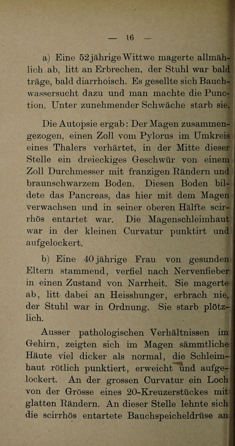 ! a) Eine 52jährige Wittwe magerte allmäh¬ lich ab, litt an Erbrechen, der Stuhl war bald träge, bald diarrhoisch. Es gesellte sich Bauch¬ wassersucht dazu und man machte die Punc- tion. Unter zunehmender Schwäche starb sie. Die Autopsie ergab: Der Magen zusammen¬ gezogen, einen Zoll vom Pylorus im Umkreis eines Thalers verhärtet, in der Mitte dieser Stelle ein dreieckiges Geschwür von einem Zoll Durchmesser mit franzigen Bändern und braunschwarzem Boden. Diesen Boden bil¬ dete das Pancreas, das hier mit dem Magen verwachsen und in seiner oberen Hälfte scir- rhös entartet war. Die Magenschleimhaut war in der kleinen Curvatur punktirt und aufgelockert. b) Eine 40 jährige Frau von gesunden Eltern stammend, verfiel nach Nervenfieber in einen Zustand von Narrheit. Sie magerte ab, litt dabei an Heisshunger, erbrach nie, der Stuhl war in Ordnung. Sie starb plötz¬ lich. . | i Ausser pathologischen Verhältnissen im Gehirn, zeigten sich im Magen sämmtliche Häute viel dicker als normal, die Schleim¬ haut rötlich punktiert, erweicht und aufge-j lockert. An der grossen Curvatur ein Loch! von der Grösse eines 20-Kreuzerstückes mit glatten Bändern. An dieser Stelle lehnte sichj die scirrhös entartete Bauchspeicheldrüse am