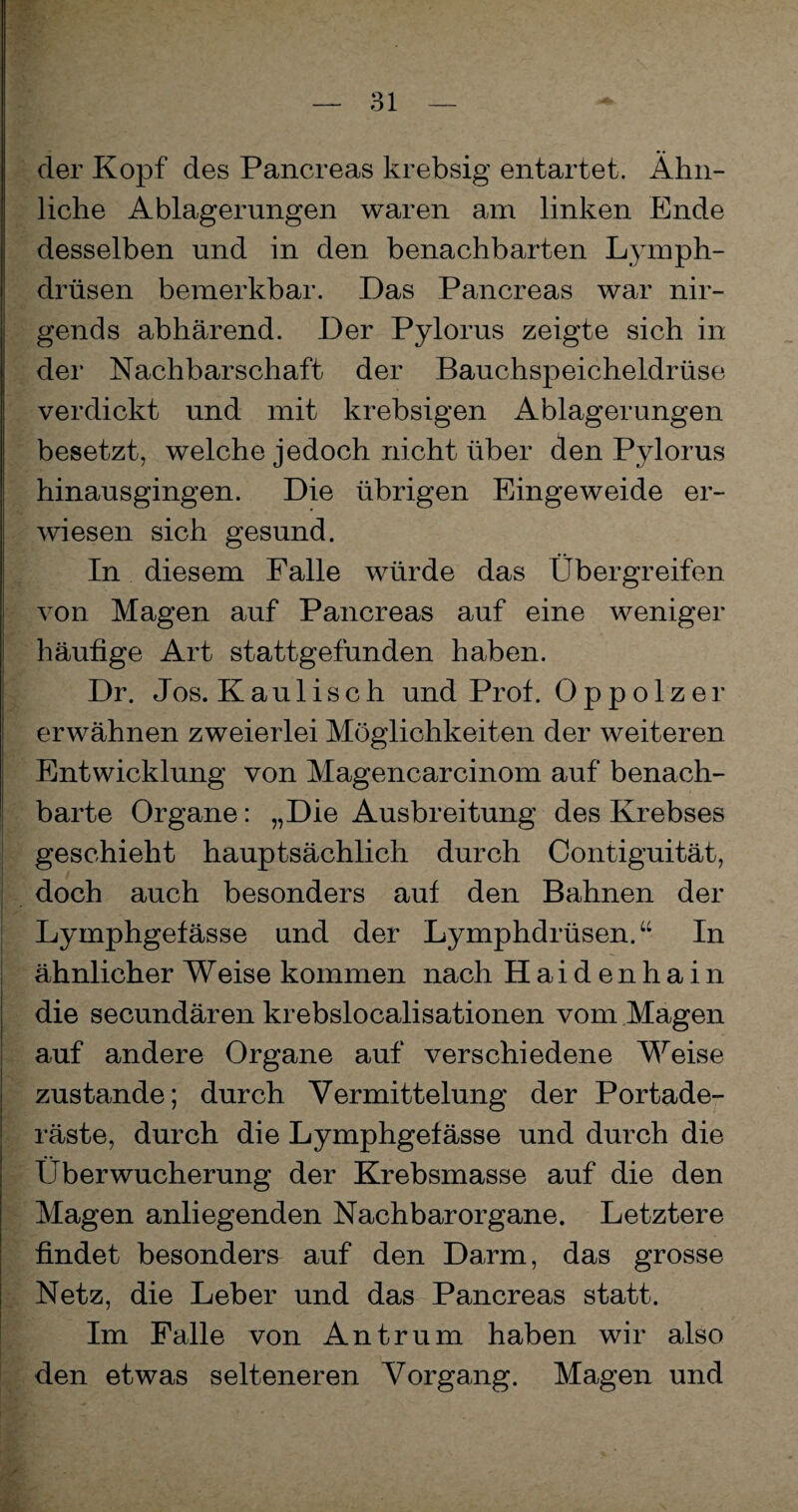 der Kopf des Pancreas krebsig entartet. Ähn¬ liche Ablagerungen waren am linken Ende desselben und in den benachbarten Lymph- drüsen bemerkbar. Das Pancreas war nir¬ gends abhärend. Der Pylorus zeigte sich in der Nachbarschaft der Bauchspeicheldrüse verdickt und mit krebsigen Ablagerungen besetzt, welche jedoch nicht über den Pylorus hinausgingen. Die übrigen Eingeweide er¬ wiesen sich gesund. In diesem Falle würde das Übergreifen von Magen auf Pancreas auf eine weniger häufige Art stattgefunden haben. Dr. Jos. Kaulisch und Prof. Oppolzer erwähnen zweierlei Möglichkeiten der weiteren Entwicklung von Magencarcinom auf benach¬ barte Organe: „Die Ausbreitung des Krebses geschieht hauptsächlich durch Contiguität, doch auch besonders auf den Bahnen der Lymphgefässe und der Lymphdrüsen.“ In ähnlicher Weise kommen nach Haidenhain die secundären krebslocalisationen vom Magen auf andere Organe auf verschiedene Weise zustande; durch Vermittelung der Portade¬ räste, durch die Lymphgefässe und durch die Überwucherung der Krebsmasse auf die den Magen anliegenden Nachbar Organe. Letztere findet besonders auf den Darm, das grosse Netz, die Leber und das Pancreas statt. Im Falle von Antrum haben wir also den etwas selteneren Vorgang. Magen und