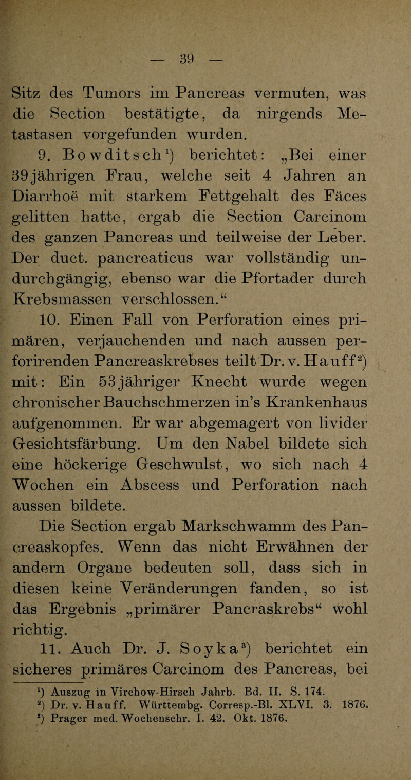 Sitz des Tumors im Pancreas vermuten, was die Section bestätigte, da nirgends Me¬ tastasen vorgefunden wurden. 9. Bowditsch1) berichtet: „Bei einer 39jährigen Frau, welche seit 4 Jahren an Diarrhoe mit starkem Fettgehalt des Fäces gelitten hatte, ergab die Section Carcinom des ganzen Pancreas und teilweise der Leber. Der duct. pancreaticus war vollständig un¬ durchgängig, ebenso war die Pfortader durch Krebsmassen verschlossen.“ 10. Einen Fall von Perforation eines pri¬ mären, verjauchenden und nach aussen per- forirenden Pancreaskrebses teilt Dr. v. Hauff2) * mit: Ein 53jähriger Knecht wurde wegen chronischer Bauchschmerzen in’s Krankenhaus aufgenommen. Er war abgemagert von livider Gesichtsfärbung. Um den Nabel bildete sich eine höckerige Geschwulst, wo sich nach 4 Wochen ein Abscess und Perforation nach aussen bildete. Die Section ergab Markschwamm des Pan- creaskopfes. Wenn das nicht Erwähnen der andern Organe bedeuten soll, dass sich in diesen keine Veränderungen fanden, so ist das Ergebnis „primärer Pancraskrebs“ wohl richtig. 11. Auch Dr. J. Soyka3) berichtet ein sicheres primäres Carcinom des Pancreas, bei 9 Auszug in Virchow-Hirscli Jahrb. Bd. II. S. 174. 3) Dr. v. Hauff. Württembg. Corresp.-Bl. XLVI. 3. 187G. s) Prager med. Wocliensehr. I. 42. Okt. 1876.