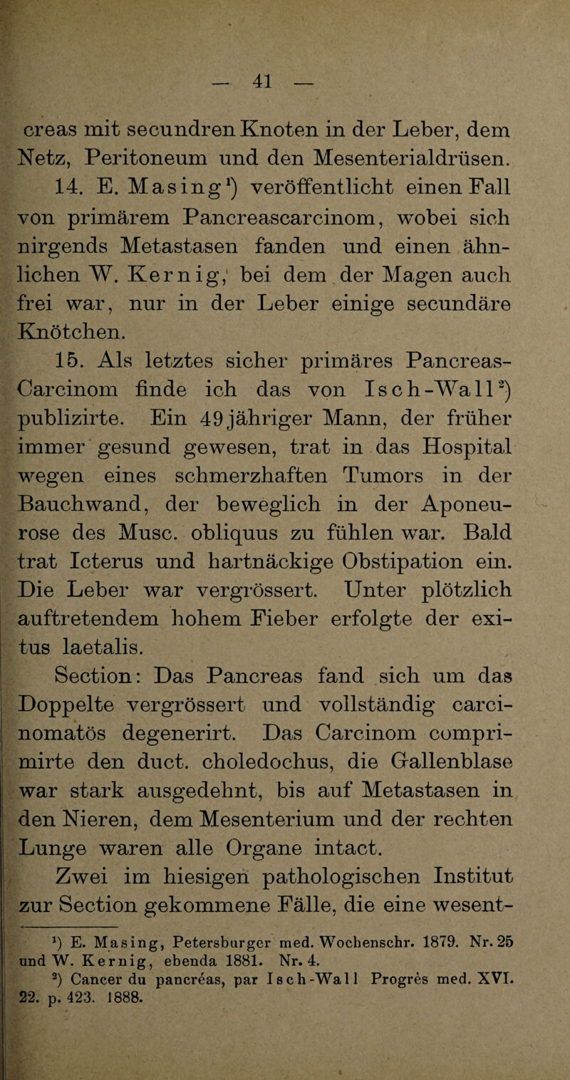 creas mit secundren Knoten in der Leber, dem Netz, Peritoneum und den Mesenterialdrüsen. 14. E. Masing1) veröffentlicht einen Fall von primärem Pancreascarcinom, wobei sich nirgends Metastasen fanden und einen ähn¬ lichen W. Kernig,1 bei dem der Magen auch frei war, nur in der Leber einige secundäre Knötchen. 15. Als letztes sicher primäres Pancreas- Carcinom finde ich das von Isch-Wall2) publizirte. Ein 49 jähriger Mann, der früher immer gesund gewesen, trat in das Hospital wegen eines schmerzhaften Tumors in der Bauch wand, der beweglich in der Aponeu- rose des Muse, obliquus zu fühlen war. Bald trat Icterus und hartnäckige Obstipation ein. Die Leber war vergrössert. Unter plötzlich auftretendem hohem Fieber erfolgte der exi- tus laetalis. Section: Das Pancreas fand sich um das Doppelte vergrössert und vollständig carci- nomatös degenerirt. Das Carcinom compri- mirte den duct. choledochus, die Gallenblase war stark ausgedehnt, bis auf Metastasen in den Nieren, dem Mesenterium und der rechten Lunge waren alle Organe intact. Zwei im hiesigen pathologischen Institut zur Section gekommene Fälle, die eine wesent- *) E. Masing, Petersburger med. Wochenschr. 1879. Nr. 25 und W. Kernig, ebenda 1881. Nr. 4. 2) Cancer du pancreas, par Isch-Wall Progres med. XVI. 22. p. 423. 1888.