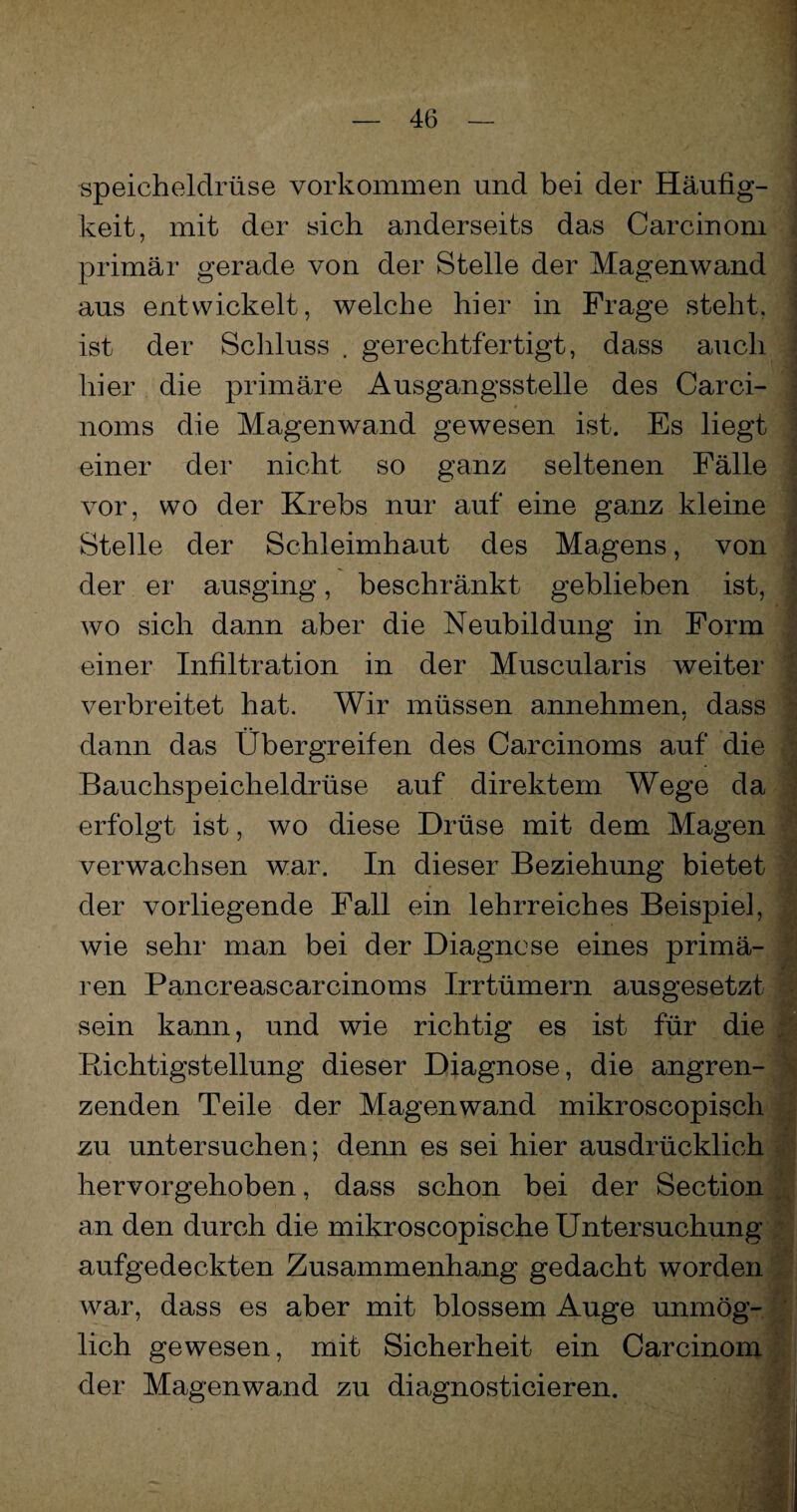 Speicheldrüse Vorkommen und bei der Häufig¬ keit, mit der sich anderseits das Carcinom primär gerade von der Stelle der Magenwand aus entwickelt, welche hier in Frage steht, ist der Schluss . gerechtfertigt, dass auch hier die primäre Ausgangsstelle des Carci- norns die Magen wand gewesen ist. Es liegt einer der nicht so ganz seltenen Fälle vor, wo der Krebs nur auf eine ganz kleine Stelle der Schleimhaut des Magens, von der er ausging, beschränkt geblieben ist, wo sich dann aber die Neubildung in Form einer Infiltration in der Muscularis weiter verbreitet hat. Wir müssen annehmen, dass / dann das Übergreifen des Carcinoms auf die Bauchspeicheldrüse auf direktem Wege da erfolgt ist, wo diese Drüse mit dem Magen verwachsen war. In dieser Beziehung bietet der vorliegende Fall ein lehrreiches Beispiel, wie sehr man bei der Diagnose eines primä- ren Pancreascarcinoms Irrtümern ausgesetzt sein kann, und wie richtig es ist für die Richtigstellung dieser Diagnose, die angren¬ zenden Teile der Magenwand mikroscopisch zu untersuchen; denn es sei hier ausdrücklich hervorgehoben, dass schon bei der Section an den durch die mikroscopische Untersuchung aufgedeckten Zusammenhang gedacht worden war, dass es aber mit blossem Auge unmög¬ lich gewesen, mit Sicherheit ein Carcinom der Magenwand zu diagnosticieren.