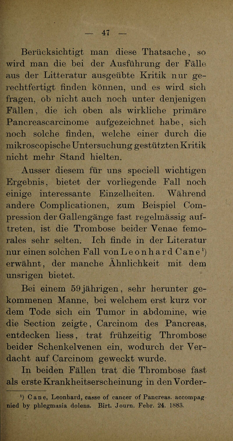 Berücksichtigt man diese Thatsache, so wird man die bei der Ausführung der Fälle aus der Litteratur ausgeübte Kritik nur ge¬ rechtfertigt finden können, und es wird sich fragen, ob nicht auch noch unter denjenigen Fällen, die ich oben als wirkliche primäre Pancreascarcinome aufgezeichnet habe, sich noch solche finden, welche einer durch die mikroscopische Untersuchung gestützten Kritik nicht mehr Stand hielten. Ausser diesem für uns speciell wichtigen Ergebnis, bietet der vorliegende Fall noch einige interessante Einzelheiten. Während andere Complicationen, zum Beispiel Com- pression der Grallengänge fast regelmässig auf- treten, ist die Trombose beider Yenae femo- rales sehr selten. Ich finde in der Literatur nur einen solchen Fall von LeonhardCane1) erwähnt, der manche Ähnlichkeit mit dem unsrigen bietet. Bei einem 59 jährigen, sehr herunter ge¬ kommenen Manne, bei welchem erst kurz vor dem Tode sich ein Tumor in abdomine, wie die Section zeigte, Carcinom des Pancreas, entdecken liess r trat frühzeitig Thrombose beider Schenkelvenen ein, wodurch der Ver¬ dacht auf Carcinom geweckt wurde. In beiden Fällen trat die Thrombose fast als erste Krankheitserscheinung in denVorder- *) Cane, Leonhard, casse of cancer of Pancreas. accompag nied by phlegmasia dolens. Birt. Journ. Febr. 24. 1883.