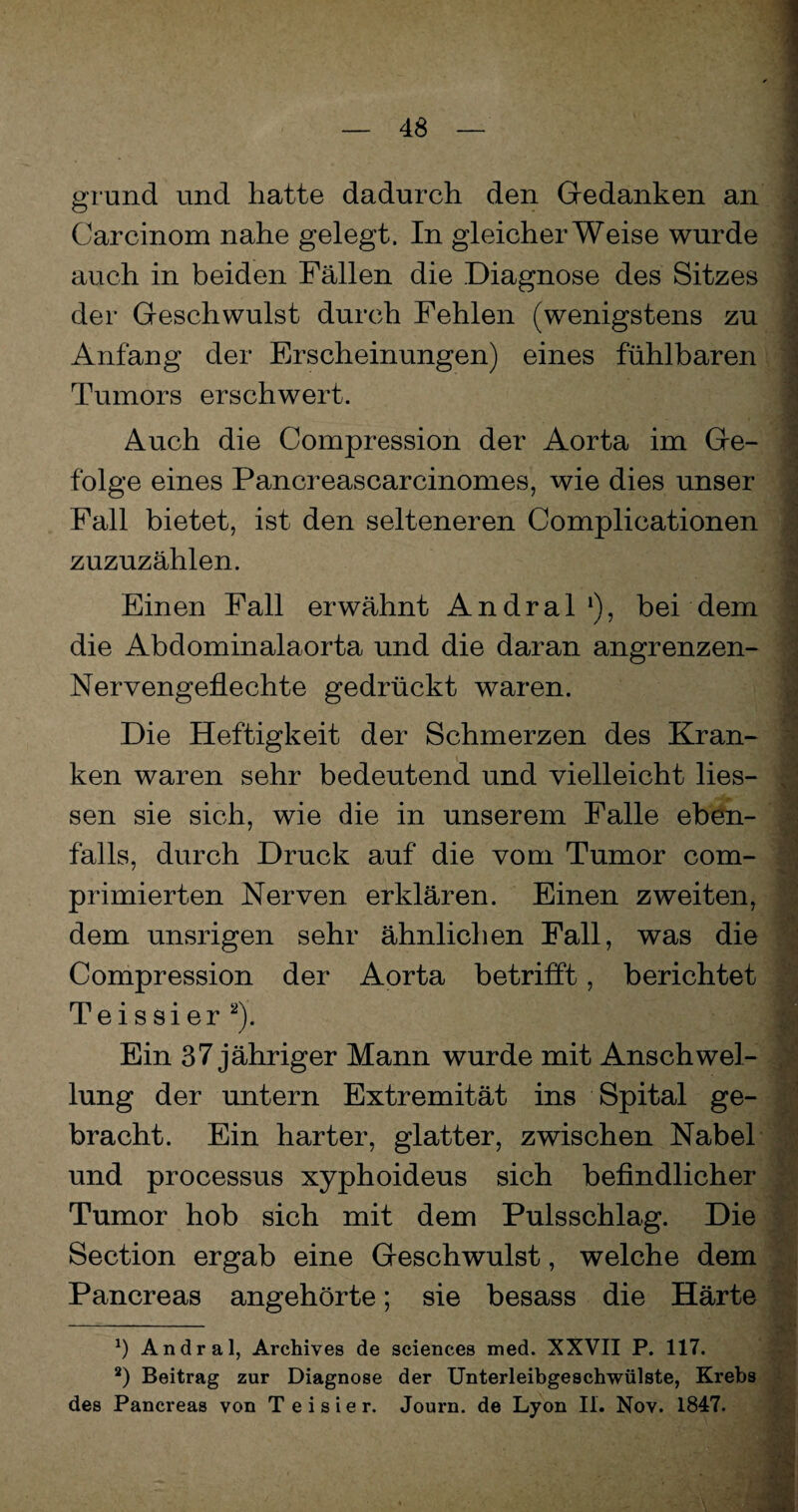 grund und hatte dadurch den Gedanken an Carcinom nahe gelegt. In gleicherweise wurde auch in beiden Fällen die Diagnose des Sitzes der Geschwulst durch Fehlen (wenigstens zu Anfang der Erscheinungen) eines fühlbaren Tumors erschwert. Auch die Compression der Aorta im Ge¬ folge eines Pancreascarcinomes, wie dies unser Fall bietet, ist den selteneren Complicationen zuzuzählen. Einen Fall erwähnt Andral *), bei dem die Abdominalaorta und die daran angrenzen- Nervengeflechte gedrückt waren. Die Heftigkeit der Schmerzen des Kran¬ ken waren sehr bedeutend und vielleicht Hes¬ sen sie sich, wie die in unserem Falle eben¬ falls, durch Druck auf die vom Tumor com- primierten Nerven erklären. Einen zweiten, dem unsrigen sehr ähnlichen Fall, was die Compression der Aorta betrifft, berichtet Teissier* 2). Ein 37 jähriger Mann wurde mit Anschwel¬ lung der untern Extremität ins Spital ge¬ bracht. Ein harter, glatter, zwischen Nabel und processus xyphoideus sich befindlicher Tumor hob sich mit dem Pulsschlag. Die Section ergab eine Geschwulst, welche dem Pancreas angehörte; sie besass die Härte ö Andral, Archives de Sciences med. XXVII P. 117. 2) Beitrag zur Diagnose der Unterleibgeschwülste, Krebs des Pancreas von T e i s i e r. Journ. de Lyon II. Nov. 1847.