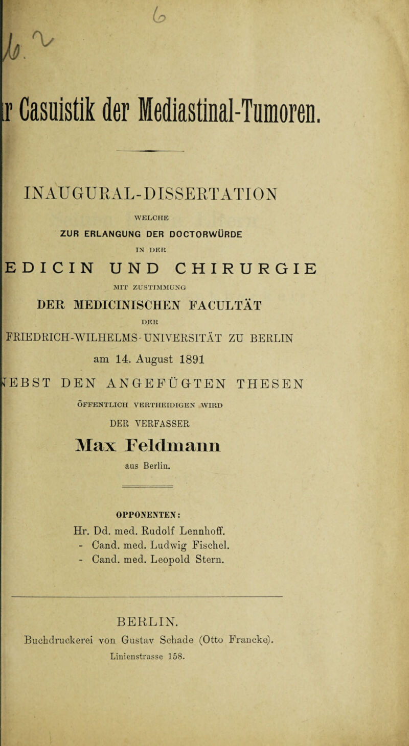 ir Casuistik der Mediastinal-Tumoren. INAUGURAL-DISSER TATION WELCHE ZUR ERLANGUNG DER DOCTORWÜRDE IN DKR EDICIN UND CHIRURGIE MIT ZUSTIMMUNG DER MEDICINISCHEN FACULTÄT DER FRIEDRICH-WILHELMS-UNIVERSITÄT ZU BERLIN am 14. August 1891 IEBST DEN ANGEFÜGTEN THESEN ÖFFENTLICH VERTHEIDIGEN WIRD DER VERFASSER Max Feldmann aus Berlin. OPPONENTEN: Hr. Dd. med. Rudolf Lennhoff. - Cand. med. Ludwig Fischei. - Cand. med. Leopold Stern. BERLIN. Buchdruckerei von Gustav Schade (Otto Francke). Linienstrasse 158.