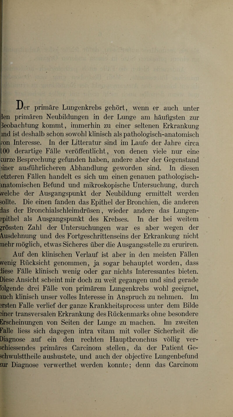 Der primäre Lungenkrebs gehört, wenn er auch unter len primären Neubildungen in der Lunge am häufigsten zur Beobachtung kommt, immerhin zu einer seltenen Erkrankung md ist deshalb schon sowohl klinisch als pathologisch-anatomisch /on Interesse. In der Litteratur sind im Laufe der Jahre circa 100 derartige Fälle veröffentlicht, von denen viele nur eine uirze Besprechung gefunden haben, andere aber der Gegenstand üner ausführlicheren Abhandlung geworden sind. In diesen etzteren Fällen handelt es sich um einen genauen pathologisch¬ matomischen Befund und mikroskopische Untersuchung, durch welche der Ausgangspunkt der Neubildung ermittelt werden sollte. Die einen fanden das Epithel der Bronchien, die anderen das der Bronchialschleimdrüsen, wieder andere das Lungen¬ epithel als Ausgangspunkt des Krebses. In der bei weitem grössten Zahl der Untersuchungen war es aber wegen der Ausdehnung und des Fortgeschrittenseins der Erkrankung nicht mehr möglich, etwas Sicheres über die Ausgangsstelle zu eruriren. Auf den klinischen Verlauf ist aber in den meisten Fällen wenig Rücksicht genommen, ja sogar behauptet worden, dass diese Fälle klinisch wenig oder gar nichts Interessantes bieten. Diese Ansicht scheint mir doch zu weit gegangen und sind gerade folgende drei Fälle von primärem Lungenkrebs wohl geeignet, mich klinisch unser volles Interesse in Anspruch zu nehmen. Im ersten Falle verlief der ganze Krankheitsprocess unter dem Bilde üner transversalen Erkrankung des Rückenmarks ohne besondere Erscheinungen von Seiten der Lunge zu machen. Im zweiten falle Hess sich dagegen intra vitam mit voller Sicherheit die Diagnose auf ein den rechten Hauptbronchus völlig ver- schiessendes primäres Garcinom stellen, da der Patient Ge- schwulsttheile aushustete, und auch der objective Lungenbefund sur Diagnose verwerthet werden konnte; denn das Garcinom