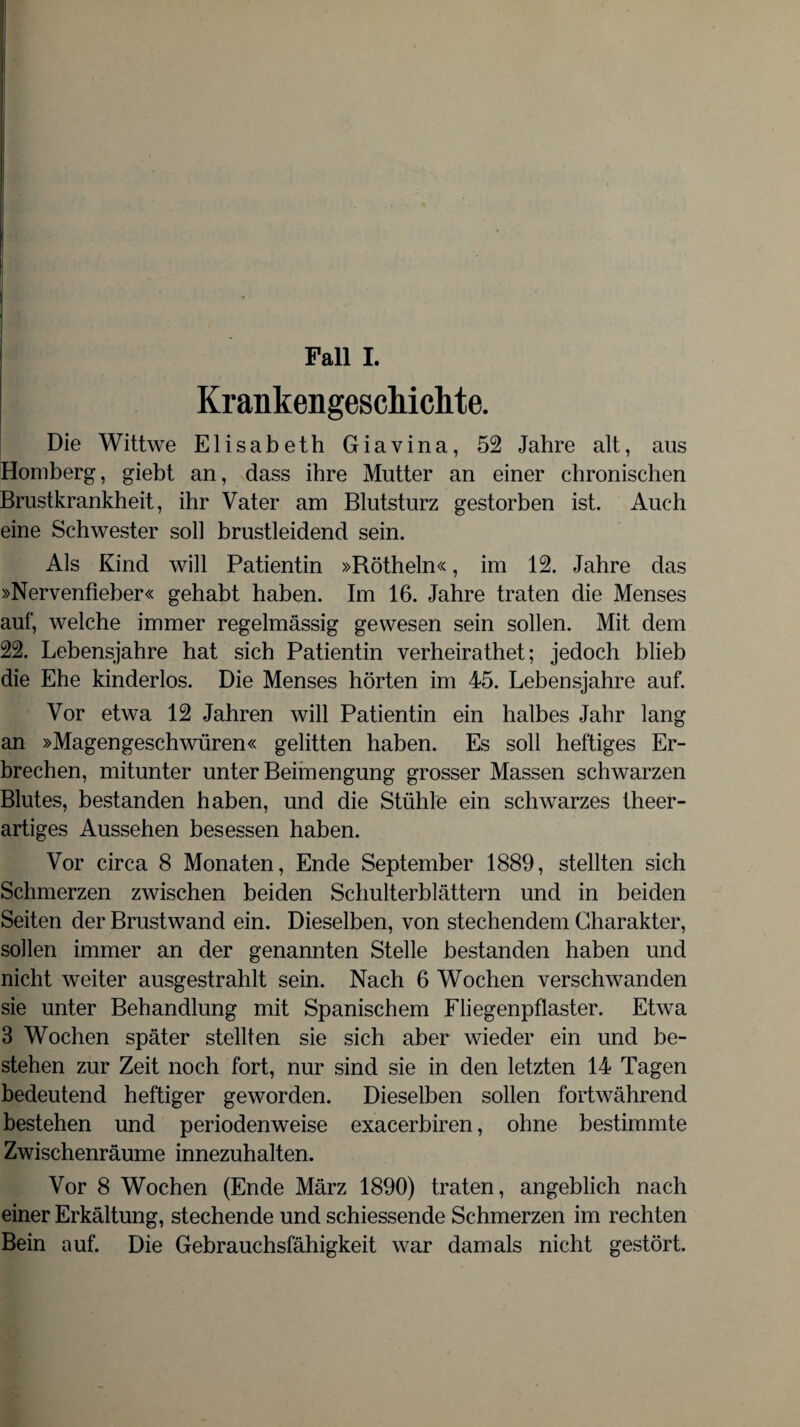 Fall I. Krankengeschichte. Die Wittwe Elisabeth Giavina, 52 Jahre alt, aus Homberg, giebt an, dass ihre Mutter an einer chronischen Brustkrankheit, ihr Vater am Blutsturz gestorben ist. Auch eine Schwester soll brustleidend sein. Als Kind will Patientin »Rötheln«, im 12. Jahre das »Nervenfieber« gehabt haben. Im 16. Jahre traten die Menses auf, welche immer regelmässig gewesen sein sollen. Mit dem 22. Lebensjahre hat sich Patientin verheirathet; jedoch blieb die Ehe kinderlos. Die Menses hörten im 45. Lebensjahre auf. Vor etwa 12 Jahren will Patientin ein halbes Jahr lang an »Magengeschwüren« gelitten haben. Es soll heftiges Er¬ brechen, mitunter unter Beimengung grosser Massen schwarzen Blutes, bestanden haben, und die Stühle ein schwarzes theer- artiges Aussehen besessen haben. Vor circa 8 Monaten, Ende September 1889, stellten sich Schmerzen zwischen beiden Schulterblättern und in beiden Seiten der Brustwand ein. Dieselben, von stechendem Charakter, sollen immer an der genannten Stelle bestanden haben und nicht weiter ausgestrahlt sein. Nach 6 Wochen verschwanden sie unter Behandlung mit Spanischem Fliegenpflaster. Etwa 3 Wochen später stellten sie sich aber wieder ein und be¬ stehen zur Zeit noch fort, nur sind sie in den letzten 14 Tagen bedeutend heftiger geworden. Dieselben sollen fortwährend bestehen und periodenweise exacerbiren, ohne bestimmte Zwischenräume innezuhalten. Vor 8 Wochen (Ende März 1890) traten, angeblich nach einer Erkältung, stechende und schiessende Schmerzen im rechten Bein auf. Die Gebrauchsfähigkeit war damals nicht gestört.