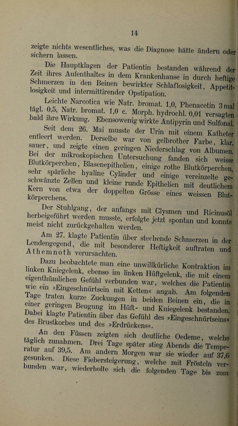 zeigte nichts wesentliches, was die Diagnose hätte ändern oder sichern lassen. Die Hauptklagen der Patientin bestanden während der Zeit ihres Aufenthaltes in dem Krankenhause in durch heftige Schmerzen in den Beinen bewirkter Schlaflosigkeit, Appetit- losigkeit und mtermittirender Opstipation. ^ , Lne'chi! farcotica wie Natr. bromat. 1,0, Phenacetin 3mal h f i ?’6, ^'at!' bromai 1>° c- Morph, hydrochl. 0,01 versagten bald ihre Wirkung. Ebensowenig wirkte Antipyrin und Sulfonal Selt deni 26- Mai musste der Urin mit einem Katheter n eeit werden. Derselbe war von gelbrother Farbe, klar sauer und zeigte einen geringen Niederschlag von Albumen Pi tt-61 mikroskoPlsohen Untersuchung fanden sich weisse utkoipereben, Blasenepithelien, einige rothe Blutkörperchen sehr spärliche hyaline Cylinder und einige vereinzelte ae’ T1 ™d' EP“*n mit Mch'rn , Der Stuhlgang, der anfangs mit Clysmen und Ricinusöl metrSMiS611! T*16’ erf°lgte jetzt Spontan und konnte meist nicht zuiuckgehalten werden. r /m 27‘ ?agte Patientin über stechende Schmerzen in der AthtÄ'  Heftigkeit .„taL 5 a t n e m n o t h verursachten. linken Kn,•bC°lbathte,te ma eÜle unwillkflrliche Kontraktion im Sliü hchrn^ m80 T lik6n HÖftgelenk> die «nem wie ei Fn , \ verbunden war, welches die Patientin Tage traten Ketten<< angab‘ Am folgenden läge traten kurze Zuckungen in beiden Beinen ein die in Dabei klagtePafeUfUn?JmaHÜft' ™d Kniegelenk bestanden. deVBrn Aneh na ,Uber das GefÜhl des »Eingeschnürtseins« rustkoibes und des »Erdrückens«. An den Fussen zeigten sich deutliche Oedeme welche ratm aufTo “enA später stieg Abends die’ Tempe- -esunke n ■ ^ Morgen war sie wieder auf 37,6 f , ' Djese Fiebersteigerung, welche mit Frösteln ver- unden war, wiederholte sich die folgenden Tage bis zum