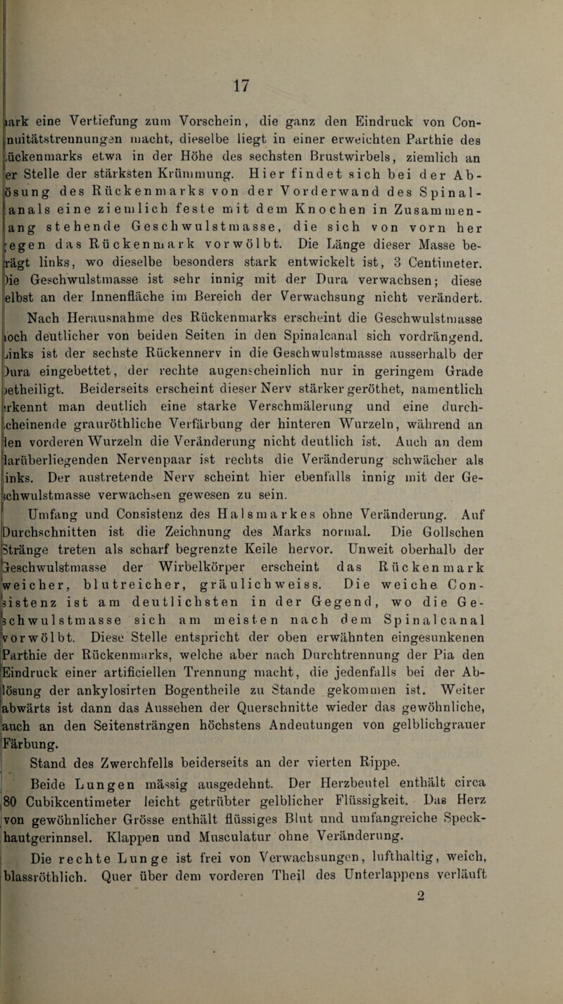 iark eine Vertiefung zum Vorschein, die ganz den Eindruck von Con- nuitätstreunungen macht, dieselbe liegt in einer erweichten Parthie des Lückenmarks etwa in der Höhe des sechsten Brustwirbels, ziemlich an er Stelle der stärksten Krümmung. Hier findet sich bei der Ab¬ lösung des Rückenmarks von der Vorderwand des Spinal- janals eine ziemlich feste mit dem Knochen in Zusammen¬ lang stehende Geschwulstmasse, die sich von vorn her ;egen das Rückenmark vor wölbt. Die Länge dieser Masse be¬ sagt links, wo dieselbe besonders stark entwickelt ist, 3 Centimeter. )ie Geschwulstmasse ist sehr innig mit der Dura verwachsen; diese elbst an der Innenfläche im Bereich der Verwachsung nicht verändert. Nach Herausnahme des Rückenmarks erscheint die Geschwulstmasse ioch deutlicher von beiden Seiten in den Spinalcanal sich vordrängend. Lanks ist der sechste Rückennerv in die Geschwulstmasse ausserhalb der )ura eingebettet, der rechte augenscheinlich nur in geringem Grade jetheiligt. Beiderseits erscheint dieser Nerv stärker geröthet, namentlich ;rkennt man deutlich eine starke Verschmälerung und eine durch- .cheinende grauröthliche Verfärbung der hinteren Wurzeln, während an len vorderen Wurzeln die Veränderung nicht deutlich ist. Auch an dem laruberliegenden Nervenpaar ist rechts die Veränderung schwächer als inks. Der austretende Nerv scheint hier ebenfalls innig mit der Ge- jchwulstmasse verwachsen gewesen zu sein. Umfang und Consistenz des Halsmarkes ohne Veränderung. Auf Durchschnitten ist die Zeichnung des Marks normal. Die Gollschen stränge treten als scharf begrenzte Keile hervor. Unweit oberhalb der Gleschwulstmasse der Wirbelkörper erscheint das Rückenmark weicher, blutreicher, gräulichweiss. Die weiche Con¬ sistenz ist am deutlichsten in der Gegend, wo die Ge¬ schwulstmasse sich am meisten nach dem Spinalcanal vor wölbt. Diese Stelle entspricht der oben erwähnten eingesunkenen Parthie der Rückenmarks, welche aber nach Durchtrennung der Pia den Eindruck einer artificiellen Trennung macht, die jedenfalls bei der Ab¬ lösung der ankylosirten Bogentheile zu Stande gekommen ist. Weiter abwärts ist dann das Aussehen der Querschnitte wieder das gewöhnliche, auch an den Seitensträngen höchstens Andeutungen von gelblichgrauer [Färbung. Stand des Zwerchfells beiderseits an der vierten Rippe. Beide Lungen massig ausgedehnt. Der Herzbeutel enthält circa 80 Cubikcentimeter leicht getrübter gelblicher Flüssigkeit. Das Herz von gewöhnlicher Grösse enthält flüssiges Blut und umfangreiche Speck¬ hautgerinnsel. Klappen und Musculatur ohne Veränderung. Die rechte Lunge ist frei von Verwachsungen, lufthaltig, weich, blassröthlich. Quer über dem vorderen Theil des Unterlappens verläuft o