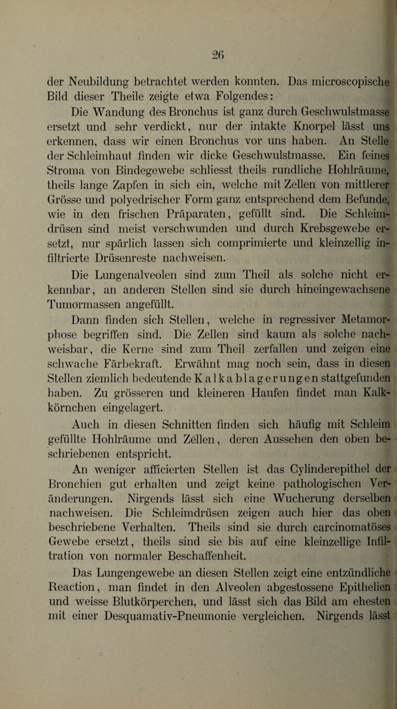 der Neubildung betrachtet werden konnten. Das microscopische Bild dieser Theile zeigte etwa Folgendes: Die Wandung des Bronchus ist ganz durch Geschwulstmasse ersetzt und sehr verdickt, nur der intakte Knorpel lässt uns erkennen, dass wir einen Bronchus vor uns haben. An Stelle der Schleimhaut finden wir dicke Geschwulstmasse. Ein feines Stroma von Bindegewebe schliesst theils rundliche Hohlräume, theils lange Zapfen in sich ein, welche mit Zellen von mittlerer Grösse und polyedrischer Form ganz entsprechend dem Befunde, wie in den frischen Präparaten, gefüllt sind. Die Schleim¬ drüsen sind meist verschwunden und durch Krebsgewebe er¬ setzt, nur spärlich lassen sich comprimierte und kleinzellig in¬ filtrierte Drüsenreste nachweisen. Die Lungenalveolen sind zum Theil als solche nicht er¬ kennbar, an anderen Stellen sind sie durch hineingewachsene Tumörmassen angefüllt. Dann finden sich Stellen, welche in regressiver Metamor¬ phose begriffen sind. Die Zellen sind kaum als solche nach¬ weisbar, die Kerne sind zum Theil zerfallen und zeigen eine schwache Färbekraft. Erwähnt mag noch sein, dass in diesen Stellen ziemlich bedeutende Kalkablagerungen stattgefunden haben. Zu grösseren und kleineren Haufen findet man Kalk¬ körnchen eingelagert. Auch in diesen Schnitten finden sich häufig mit Schleim gefüllte Hohlräume und Zellen, deren Aussehen den oben be¬ schriebenen entspricht. An weniger afficierten Stellen ist das Cylinderepithel der Bronchien gut erhalten und zeigt keine pathologischen Ver¬ änderungen. Nirgends lässt sich eine Wucherung derselben nachweisen. Die Schleimdrüsen zeigen auch hier das oben beschriebene Verhalten. Theils sind sie durch carcinomatöses Gewebe ersetzt, theils sind sie bis auf eine kleinzellige Infil¬ tration von normaler Beschaffenheit. Das Lungengewebe an diesen Stellen zeigt eine entzündliche Reaction, man findet in den Alveolen abgestossene Epithelien und weisse Blutkörperchen, und lässt sich das Bild am ehesten mit einer Desquamativ-Pneumonie vergleichen. Nirgends lässt