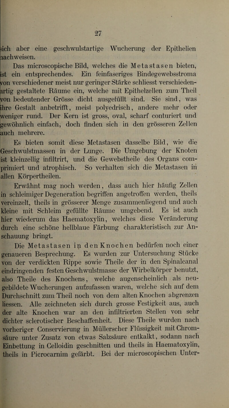 sich aber eine geschwulstartige Wucherung der Epithelien lachweisen. Das microscopische Bild, welches die Metastasen bieten, ist ein entsprechendes. Ein feinfaseriges Bindegewebsstroma von verschiedener meist nur geringer Stärke schliesst verschieden¬ artig gestaltete Räume ein, welche mit Epithelzellen zum Theil von bedeutender Grösse dicht ausgefüllt sind. Sie sind, was ihre Gestalt anbetrifft, meisl polyedrisch, andere mehr oder weniger rund. Der Kern ist gross, oval, scharf conturiert und gewöhnlich einfach, doch finden sich in den grösseren Zellen auch mehrere. Es bieten somit diese Metastasen dasselbe Bild, wie die Geschwulstmassen in der Lunge. Die Umgebung der Knoten ist kleinzellig infiltrirt, und die Gewebstheile des Organs com- primiert und atrophisch. So verhalten sich die Metastasen in allen Körpertheilen. Erwähnt mag noch werden, dass auch hier häufig Zellen in schleimiger Degeneration begriffen angetroffen werden, theils vereinzelt, theils in grösserer Menge zusammenliegend und auch kleine mit Schleim gefüllte Räume umgebend. Es ist auch hier wiederum das Haematoxylin, welches diese Veränderung durch eine schöne hellblaue Färbung charakteristisch zur An¬ schauung bringt. Die Metastasen in den Knochen bedürfen noch einer genaueren Besprechung. Es wurden zur Untersuchung Stücke von der verdickten Rippe sowie Theile der in den Spinalcanal eindringenden festen Geschwulstmasse der Wirbelkörper benutzt, also Theile des Knochens, welche augenscheinlich als neu¬ gebildete Wucherungen aufzufassen waren, welche sich auf dem Durchschnitt zum Theil noch von dem alten Knochen abgrenzen Hessen. Alle zeichneten sich durch grosse Festigkeit aus, auch der alte Knochen war an den infiltrierten Stellen von sehr dichter sclerotischer Beschaffenheit. Diese Theile wurden nach vorheriger Conservierung in Müllerscher Flüssigkeit mit Chrom¬ säure unter Zusatz von etwas Salzsäure entkalkt, sodann nach Einbettung in Celloidin geschnitten und theils in Haematoxylin, theils in Picrocarnim gefärbt. Bei der microscopischen Unter-