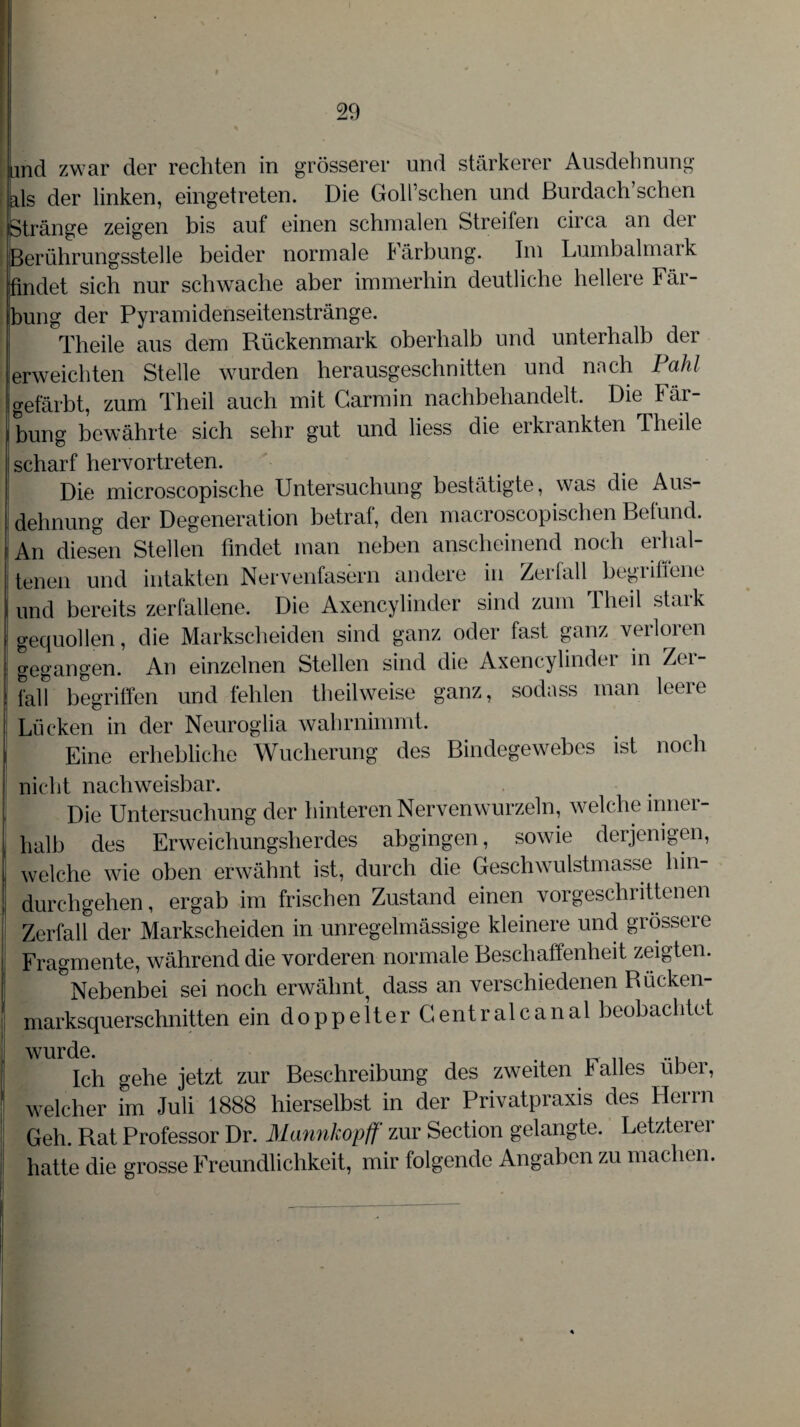 md zwar der rechten in grösserer und stärkerer Ausdehnung als der linken, eingetreten. Die Goll’schen und ßurdach’schen Stränge zeigen bis auf einen schmalen Streifen circa an der [Berührungsstelle beider normale kärbung. Im Lumbalmaik findet sich nur schwache aber immerhin deutliche hellere Fär¬ bung der Pyramidenseitenstränge. Theile aus dem Rückenmark oberhalb und unterhalb der erweichten Stelle wurden herausgeschnitten und nach Fahl gefärbt, zum Theil auch mit Carmin nachbehandelt. Die Fär¬ bung bewährte sich sehr gut und liess die erkrankten Theile scharf hervortreten. Die microscopische Untersuchung bestätigte, was die Aus¬ dehnung der Degeneration betraf, den macroscopischen Befund. An diesen Stellen findet man neben anscheinend noch erhal¬ tenen und intakten Nervenfasern andere in Zerfall begriffene und bereits zerfallene. Die Axencylinder sind zum Theil stark gequollen, die Markscheiden sind ganz oder fast ganz verloren gegangen. An einzelnen Stellen sind die Axencylinder in Zer¬ fall begriffen und fehlen theilweise ganz, sodass man leere Lücken in der Neuroglia wahrnimmt. Eine erhebliche Wucherung des Bindegewebes ist noch nicht nachweisbar. Die Untersuchung der hinteren Nervenwurzeln, welche inner¬ halb des Erweichungsherdes abgingen, sowie derjenigen, welche wie oben erwähnt ist, durch die Geschwulstmasse hin¬ durchgehen , ergab im frischen Zustand einen vorgeschrittenen Zerfall der Markscheiden in unregelmässige kleinere und grössere Fragmente, während die vorderen normale Beschaffenheit zeigten. ^Nebenbei sei noch erwähnt dass an verschiedenen Bücken¬ marksquerschnitten ein doppelter Centrale anal beobachtet wurde. . ... Ich gehe jetzt zur Beschreibung des zweiten k alles über, welcher im Juli 1888 hierselbst in der Privatpraxis des Herrn Geh. Rat Professor Dr. Mannhopff zur Section gelangte. Letzterer hatte die grosse Freundlichkeit, mir folgende Angaben zu machen.