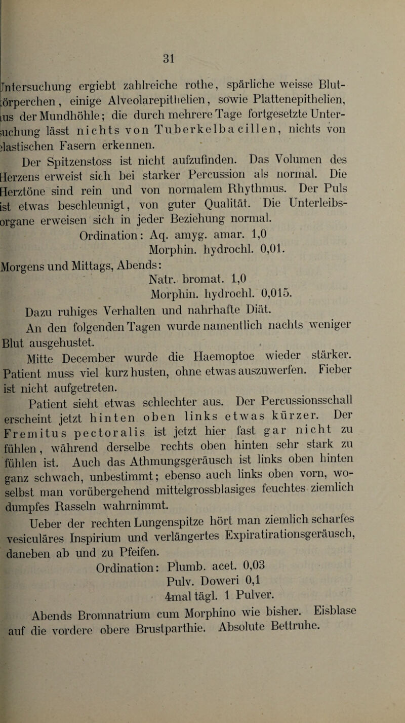 Jntersuchung ergiebt zahlreiche rothe, spärliche weisse Blut- ürperchen , einige Alveolarepit!lelien, sowie Plattenepithelien, lUs der Mundhöhle; die durch mehrere Tage fortgesetzte Unter¬ suchung lässt nichts von Tuberkelha eitlen, nichts von elastischen Fasern erkennen. Der Spitzenstoss ist nicht aufzufinden. Das Volumen des Herzens erweist sich hei starker Percussion als normal. Die Herztöne sind rein und von normalem Rhythmus. Der Puls ist etwas beschleunigt, von guter Qualität. Die Unterleibs¬ organe erweisen sich in jeder Beziehung normal. Ordination: Aq. arnyg. amar. 1,0 Morphin, hydrochl. 0,01. Morgens und Mittags, Abends: Natr. bromat. 1,0 Morphin, hydrochl. 0,015. Dazu ruhiges Verhalten und nahrhafte Diät. An den folgenden Tagen wurde namentlich nachts weniger Blut ausgehustet. Mitte December wurde die Haemoptoe wieder stärker. Patient muss viel kurz husten, ohne etwas auszuwerfen. Fieber ist nicht aufgetreten. Patient sieht etwas schlechter aus. Der Percussionsschall erscheint jetzt hinten oben links etwas kürzer. Der Fremitus pectoralis ist jetzt hier fast gar nicht zu fühlen, während derselbe rechts oben hinten sehr stark zu fühlen ist. Auch das Athmungsgeräusch ist links oben hinten ganz schwach, unbestimmt; ebenso auch links oben vorn, wo¬ selbst man vorübergehend mittelgrossblasiges feuchtes ziemlich dumpfes Rasseln wahrnimmt. Ueber der rechten Lungenspitze hört man ziemlich scharles vesiculäres Inspirium und verlängertes Expiratirationsgeräusch, daneben ab und zu Pfeifen. Ordination: Plumb. acet. 0,03 Pulv. Doweri 0,1 4mal tägl. 1 Pulver. Abends Bromnatrium cum Morphino wie bisher. Eisblase auf die vordere obere Brustparthie. Absolute Bettruhe.