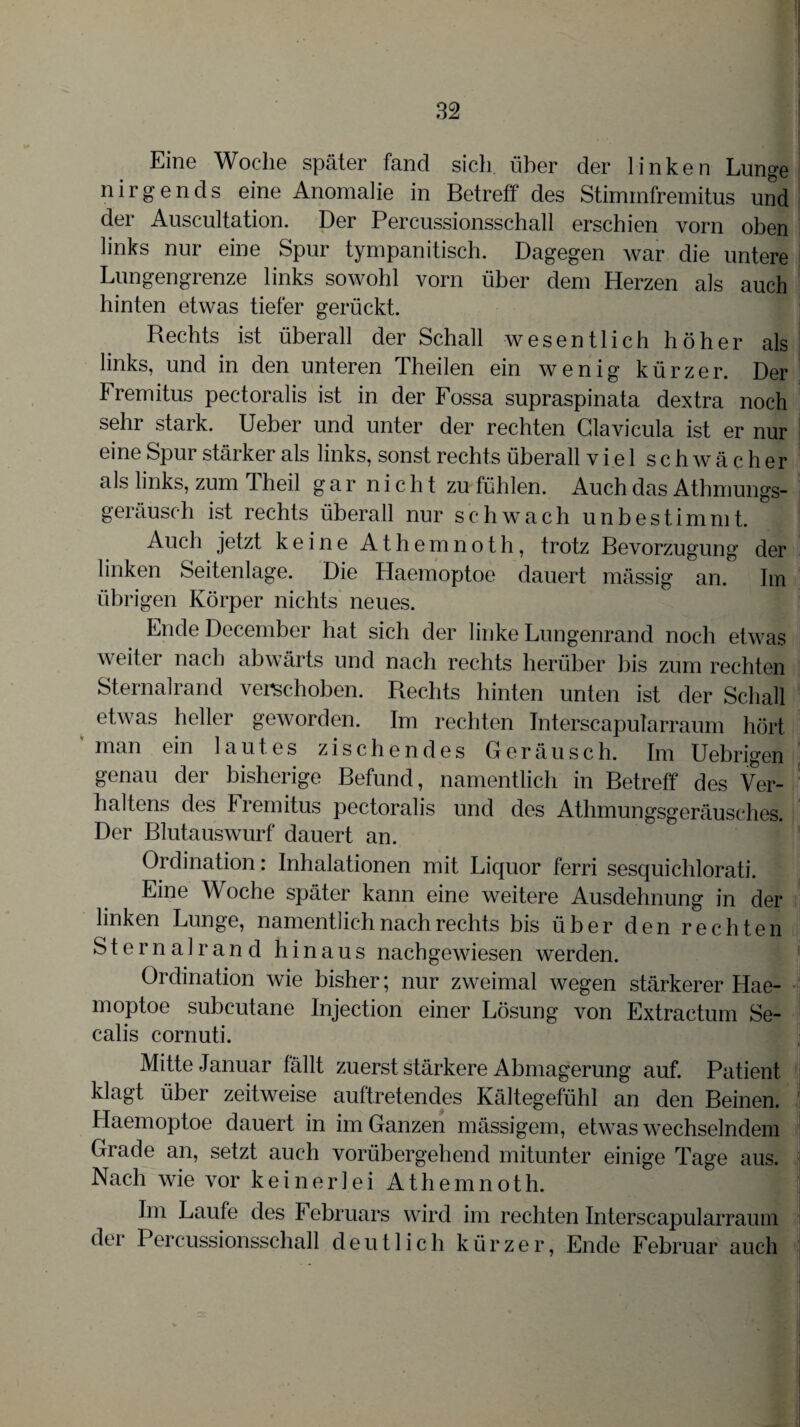 Eine Woche später fand sich, über der linken Lunge nirgends eine Anomalie in Betreff des Stiminfremitus und der Auscultation. Der Percussionsschall erschien vorn oben links nur eine Spur tympanitisch. Dagegen war die untere Lungengrenze links sowohl vorn über dem Herzen als auch hinten etwas tiefer gerückt. Rechts ist überall der Schall wesentlich höher als links, und in den unteren Theilen ein wenig kürzer. Der fremitus pectoralis ist in der Fossa supraspinata dextra noch sehr stark. Ueber und unter der rechten Clavicula ist er nur eine Spur stärker als links, sonst rechts überall viel schwächer als links, zum Theil g a r n i c h t zu fühlen. Auch das Athmungs- geräusch ist rechts überall nur schwach unbestimmt. Auch jetzt keine Athemnoth, trotz Bevorzugung der linken Seitenlage. Die Haemoptoe dauert mässig an. Im übrigen Körper nichts neues. Ende December hat sich der linke Lungenrand noch etwas weiter nach abwärts und nach rechts herüber bis zum rechten Sternalrand verschoben. Rechts hinten unten ist der Schall etwas heller geworden. Im rechten Interscapularraum hört man ein lautes zischendes Geräusch. Im Uebrigen genau der bisherige Befund, namentlich in Betreff des Ver¬ haltens des Fremitus pectoralis und des Athmungsgeräusches. Der Blutauswurf dauert an. Ordination: Inhalationen mit Liquor ferri sesquichlorati. Eine Woche später kann eine weitere Ausdehnung in der linken Lunge, namentlich nach rechts bis über den rechten Sternalrand hinaus nach gewiesen werden. Ordination wie bisher; nur zweimal wegen stärkerer Hae¬ moptoe subeutane Injection einer Lösung von Extractum Se- calis cornuti. Mitte Januar fällt zuerst stärkere Abmagerung auf. Patient klagt über zeitweise auftretendes Kältegefühl an den Beinen. Haemoptoe dauert in im Ganzen mässigem, etwas wechselndem Grade an, setzt auch vorübergehend mitunter einige Tage aus. Nach wie vor keinerlei Athemnoth. Im Laufe des Februars wird im rechten Interscapularraum der Percussionsschall deutlich kürzer, Ende Februar auch