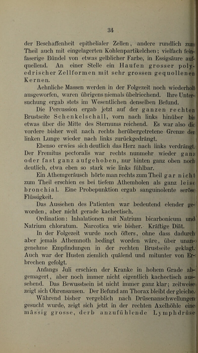 der Beschaffenheit epithelialer Zellen, andere rundlich zum Theil auch mit eingelagerten Kohlenpartikelchen; vielfach fein¬ faserige Bündel von etwas gelblicher Farbe, in Essigsäure auf¬ quellend. An einer Stelle ein Haufen grosser poly- edrischer Zellformen mit sehr grossen gequollenen Kernen. Aehnliche Massen werden in der Folgezeit noch wiederhol! ausgeworfen, waren übrigens niemals übelriechend. Ihre Unter¬ suchung ergab stets im Wesentlichen denselben Befund. Die Percussion ergab jetzt auf der ganzen rechten Brustseite Schenkelschall, vorn nach links hinüber bis etwas über die Mitte des Sternums reichend. Es war also die vordere bisher weit nach rechts herübergetretene Grenze der linken Lunge wieder nach links zurückgedrängt. Ebenso erwies sich deutlich das Herz nach links verdrängt. Der Fremitus pectoralis war rechts nunmehr wieder gan2 oder fast ganz aufgehoben, nur hinten ganz oben noch deutlich, etwa eben so stark wie links fühlbar. Ein Athemgeräusch hörte man rechts zum Theil gar nicht zum Theil erschien es bei tiefem Athemholen als ganz leise bronchial. Eine Probepunktion ergab sanguinolente seröse Flüssigkeit. Das Aussehen des Patienten war bedeutend elender ge¬ worden , aber nicht gerade kachectisch. Ordination: Inhalationen mit Natrium bicarbonicum und Natrium chloratum. Narcotica wie bisher. Kräftige Diät. In der Folgezeit wurde noch öfters, ohne dass dadurch aber jemals Athemnoth bedingt worden wäre, über unan¬ genehme Empfindungen in der rechten Brustseite geklagt. Auch war der Husten ziemlich quälend und mitunter von Er¬ brechen gefolgt. Anfangs Juli erschien der Kranke in hohem Grade ab¬ gemagert , aber noch immer nicht eigentlich kachectisch aus¬ sehend. Das Bewusstsein ist nicht immer ganz klar; zeitweise zeigt sich Ohrensausen. Der Befund am Thorax bleibt der gleiche. Während bisher vergeblich nach Drüsenanschwellungen gesucht wurde, zeigt sich jetzt in der rechten Axelhöhle eine mässi g grosse, derb anz ufü hlende L y mph driise