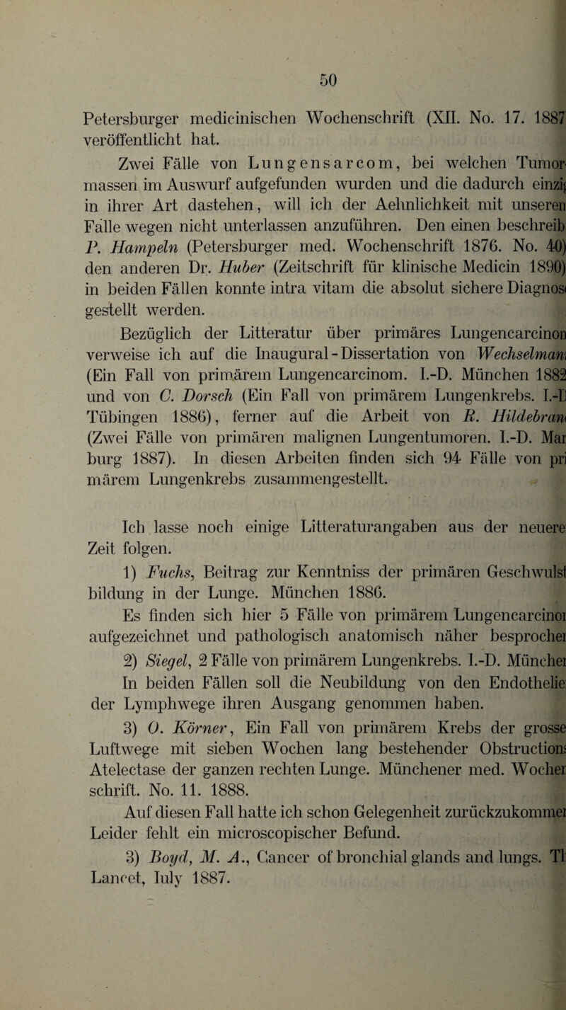 Petersburger medicinischen Wochenschrift (XII. No. 17. 1887 veröffentlicht hat. Zwei Fälle von Lungensarcom, bei welchen Tumor massen im Auswurf aufgefunden wurden und die dadurch einzig in ihrer Art dastehen, will ich der Aehnlichkeit mit unseren Falle wegen nicht unterlassen anzuführen. Den einen beschreib P. Hampeln (Petersburger med. Wochenschrift 1876. No. 40) den anderen Dr. Huber (Zeitschrift für klinische Medicin 1890) in beiden Fällen konnte intra vitam die absolut sichere Diagnosi gestellt werden. Bezüglich der Litteratur über primäres Lungencarcinon verweise ich auf die Inaugural - Dissertation von Wechselmam (Ein Fall von primärem Lungencarcinom. l.-D. München 1882 und von C. Dorsch (Ein Fall von primärem Lungenkrebs. I.-D Tübingen 1886), ferner auf die Arbeit von R. Hildebram (Zwei Fälle von primären malignen Lungentumoren. l.-D. Mar bürg 1887). In diesen Arbeiten finden sich 94 Fälle von pri märem Lungenkrebs zusammengestellt. Ich lasse noch einige Litteraturangaben aus der neuere Zeit folgen. Ä1 1) Fuchs, Beitrag zur Kenntniss der primären Geschwulst bildung in der Lunge. München 1886. Es finden sich hier 5 Fälle von primärem Lungencarcinoi aufgezeichnet und pathologisch anatomisch näher besprocher 2) Siegel, 2 Fälle von primärem Lungenkrebs. I.-D. Münchei In beiden Fällen soll die Neubildung von den Endothelie: der Lymphwege ihren Ausgang genommen haben. 3) 0. Körner, Ein Fall von primärem Krebs der grosse Luftwege mit sieben Wochen lang bestehender Obstructiom Atelectase der ganzen rechten Lunge. Münchener med. Wocher schrift. No. 11. 1888. J* Auf diesen Fall hatte ich schon Gelegenheit zurückzukommei Leider fehlt ein microscopischer Befund. 3) Boyd, M. A ., Cancer of bronchial glands and lungs. TI Lancet, Iuly 1887.