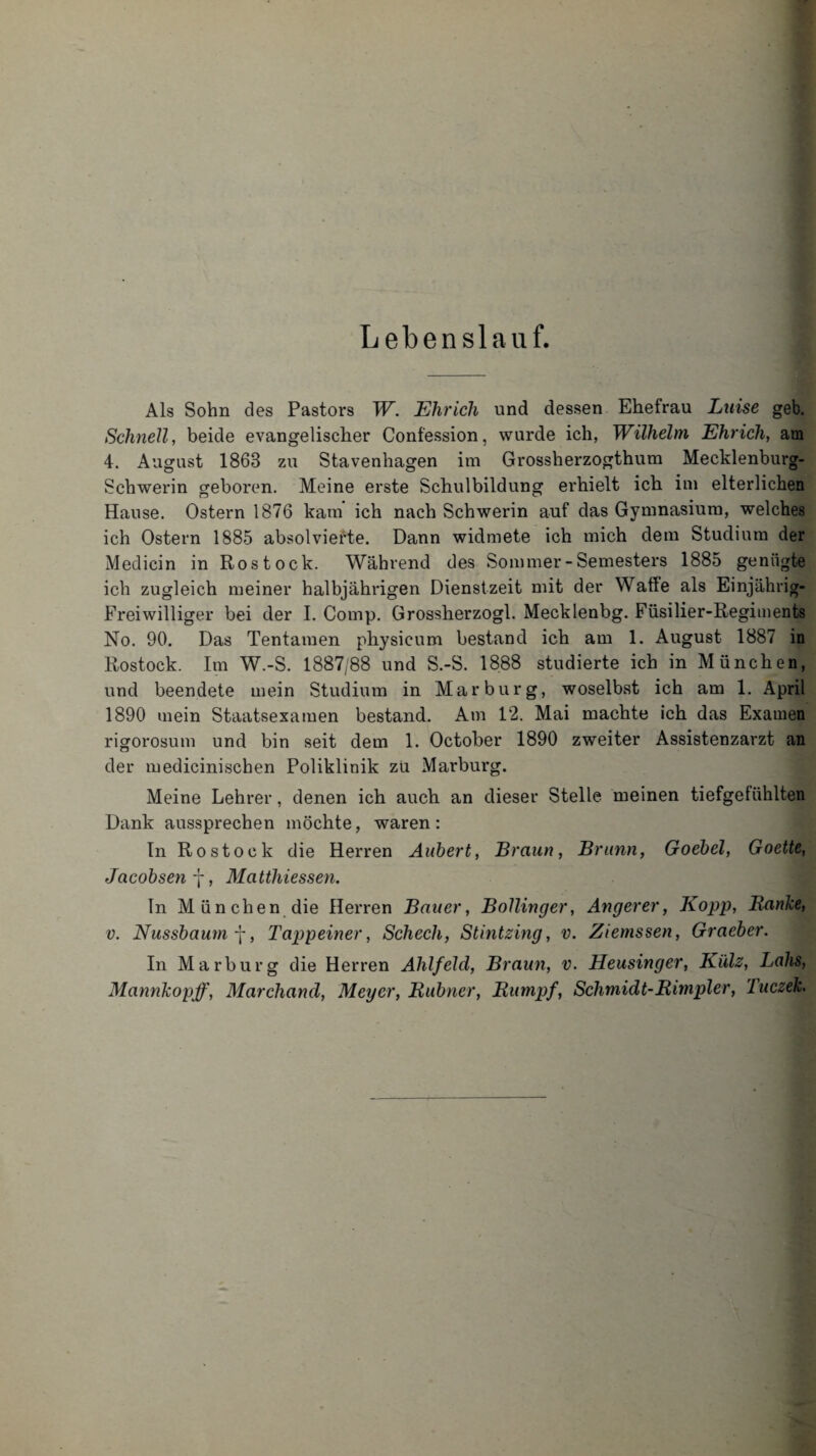 Lebenslauf. Als Sohn des Pastors W. Ehr ich und dessen Ehefrau Luise geb. Schnell, beide evangelischer Confession, wurde ich, Wilhelm Ehrich, am 4. August 1868 zu Stavenhagen im Grossherzogthum Mecklenburg- Schwerin geboren. Meine erste Schulbildung erhielt ich im elterlichen Hause. Ostern 1876 kam ich nach Schwerin auf das Gymnasium, welches ich Ostern 1885 absolvierte. Dann widmete ich mich dem Studium der Medicin in Rostock. Während des Sommer - Semesters 1885 genügte ich zugleich meiner halbjährigen Dienstzeit mit der Waffe als Einjährig- Freiwilliger bei der I. Comp. Grossherzogi. Mecklenbg. Füsilier-Regiments No. 90. Das Tentamen physieum bestand ich am 1. August 1887 in Rostock. Im W.-S. 1887/88 und S.-S. 1888 studierte ich in München, und beendete mein Studium in Marburg, woselbst ich am 1. April 1890 mein Staatsexamen bestand. Am 12. Mai machte ich das Examen rigorosum und bin seit dem 1. October 1890 zweiter Assistenzarzt an der medicinischen Poliklinik zu Marburg. Meine Lehrer, denen ich auch an dieser Stelle meinen tiefgefühlten Dank aussprechen möchte, waren: In Rostock die Herren Auhert, Braun, Brunn, Goebel, Goette, Jacobsenf, Matthiessen. ln München die Herren Bauer, Bollinger, Anger er, Kopp, Ranke, v. Nussbaum f, Tappeiner, Schech, Stintzing, v. Ziemssen, Graeber. In Marburg die Herren Ahlfeld, Braun, v. Heusinger, Külz, Lahs, Mannkopff, Marchancl, Meyer, Rubner, Rumpf, Schmidt-Rimpier, Tuczek.