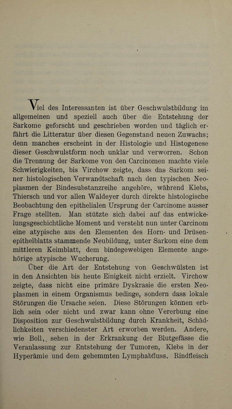 Viel des Interessanten ist über Geschwulstbildung im allgemeinen und speziell auch über die Entstehung der Sarkome geforscht und geschrieben worden und täglich er¬ fährt die Litteratur über diesen Gegenstand neuen Zuwachs; denn manches erscheint in der Histologie und Histogenese dieser Geschwulstform noch unklar und verworren. Schon die Trennung der Sarkome von den Carcinomen machte viele Schwierigkeiten, bis Yirchow zeigte, dass das Sarkom sei¬ ner histologischen Verwandtschaft nach den typischen Neo¬ plasmen der Bindesubstanzreihe angehöre, während Klebs, Thiersch und vor allen Waldeyer durch direkte histologische Beobachtung den epithelialen Ursprung der Carcinome ausser Frage stellten. Man stützte sich dabei auf das entwicke¬ lungsgeschichtliche Moment und versteht nun unter Carcinom eine atypische aus den Elementen des Horn- und Drüsen¬ epithelblatts stammende Neubildung, unter Sarkom eine dem mittleren Keimblatt, dem bindegewebigen Elemente ange- hörige atypische Wucherung. Ober die Art der Entstehung von Geschwülsten ist in den Ansichten bis heute Einigkeit nicht erzielt. Virchow zeigte, dass nicht eine primäre Dyskrasie die ersten Neo¬ plasmen in einem Organismus bedinge, sondern dass lokale Störungen die Ursache seien. Diese Störungen können erb¬ lich sein oder nicht und zwar kann ohne Vererbung eine Disposition zur Geschwulstbildung durch Krankheit, Schäd¬ lichkeiten verschiedenster Art erworben werden. Andere, wie Boll, sehen in der Erkrankung der Blutgefässe die Veranlassung zur Entstehung der Tumoren, Klebs in der Hyperämie und dem gehemmten Lymphabfluss. Rindfleisch