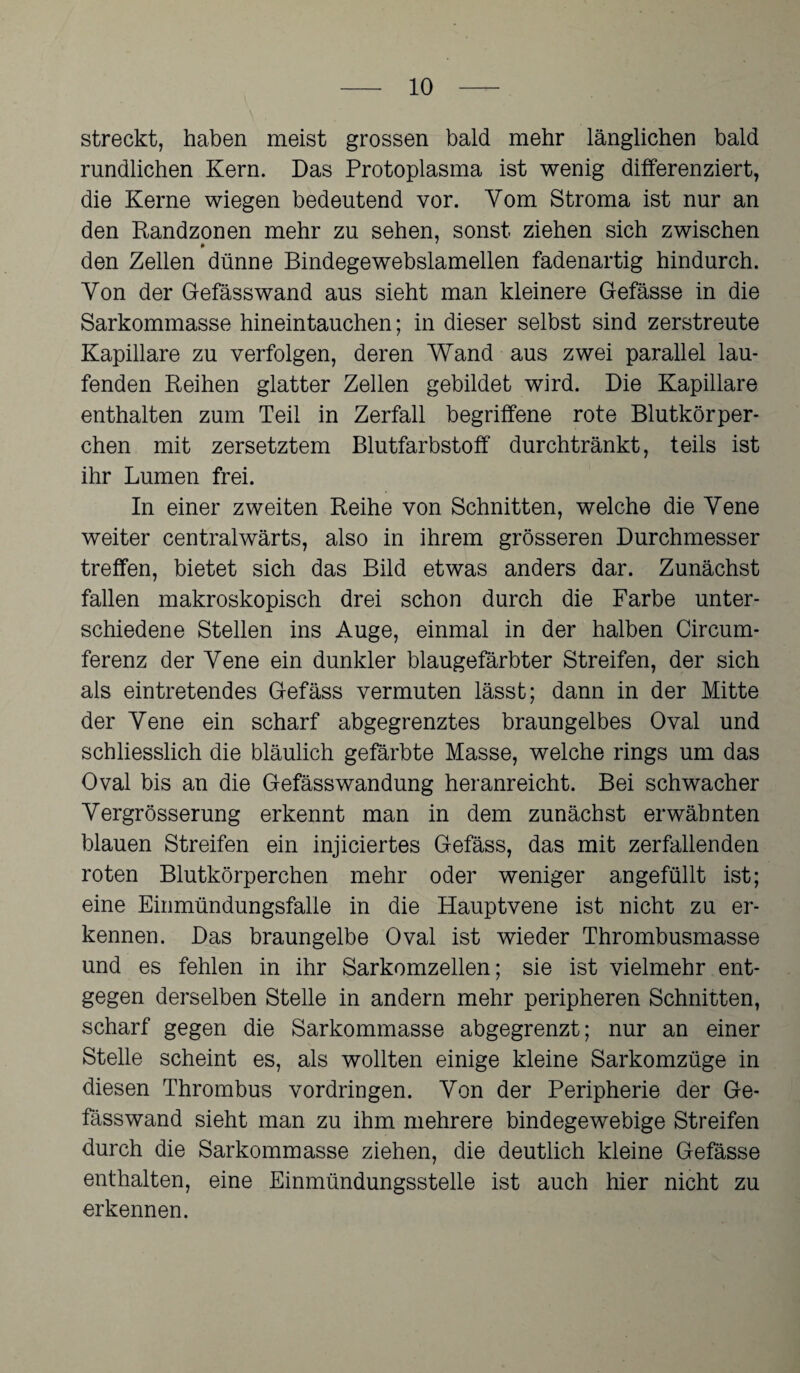 streckt, haben meist grossen bald mehr länglichen bald rundlichen Kern. Das Protoplasma ist wenig differenziert, die Kerne wiegen bedeutend vor. Vom Stroma ist nur an den Randzonen mehr zu sehen, sonst ziehen sich zwischen den Zellen dünne Bindegewebslamellen fadenartig hindurch. Von der Gefässwand aus sieht man kleinere Gefässe in die Sarkommasse hinein tauchen; in dieser selbst sind zerstreute Kapillare zu verfolgen, deren Wand aus zwei parallel lau¬ fenden Reihen glatter Zellen gebildet wird. Die Kapillare enthalten zum Teil in Zerfall begriffene rote Blutkörper¬ chen mit zersetztem Blutfarbstoff durchtränkt, teils ist ihr Lumen frei. In einer zweiten Reihe von Schnitten, welche die Yene weiter centralwärts, also in ihrem grösseren Durchmesser treffen, bietet sich das Bild etwas anders dar. Zunächst fallen makroskopisch drei schon durch die Farbe unter¬ schiedene Stellen ins Auge, einmal in der halben Circum- ferenz der Yene ein dunkler blaugefärbter Streifen, der sich als eintretendes Gefäss vermuten lässt; dann in der Mitte der Yene ein scharf abgegrenztes braungelbes Oval und schliesslich die bläulich gefärbte Masse, welche rings um das Oval bis an die Gefässwandung heranreicht. Bei schwacher Yergrösserung erkennt man in dem zunächst erwähnten blauen Streifen ein injiciertes Gefäss, das mit zerfallenden roten Blutkörperchen mehr oder weniger angefüllt ist; eine Einmündungsfalie in die Hauptvene ist nicht zu er¬ kennen. Das braungelbe Oval ist wieder Thrombusmasse und es fehlen in ihr Sarkomzellen; sie ist vielmehr ent¬ gegen derselben Stelle in andern mehr peripheren Schnitten, scharf gegen die Sarkommasse abgegrenzt; nur an einer Stelle scheint es, als wollten einige kleine Sarkomzüge in diesen Thrombus Vordringen. Yon der Peripherie der Ge¬ fässwand sieht man zu ihm mehrere bindegewebige Streifen durch die Sarkommasse ziehen, die deutlich kleine Gefässe enthalten, eine Einmündungsstelle ist auch hier nicht zu erkennen.