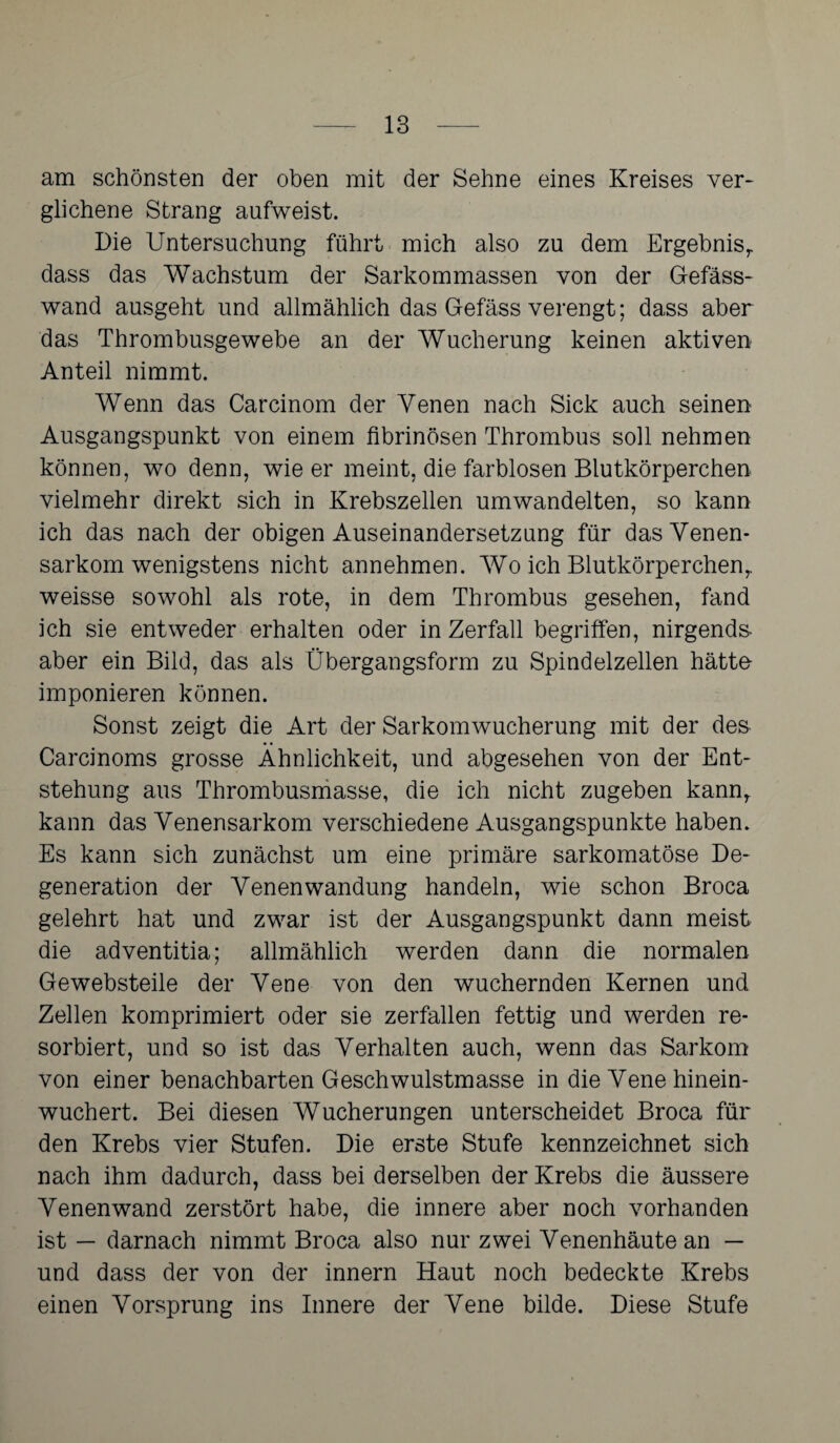 am schönsten der oben mit der Sehne eines Kreises ver¬ glichene Strang aufweist. Die Untersuchung führt mich also zu dem Ergebnis,, dass das Wachstum der Sarkommassen von der Gefäss- wand ausgeht und allmählich das Gefäss verengt; dass aber das Thrombusgewebe an der Wucherung keinen aktiven Anteil nimmt. Wenn das Carcinom der Venen nach Sick auch seinen Ausgangspunkt von einem fibrinösen Thrombus soll nehmen können, wo denn, wie er meint, die farblosen Blutkörperchen vielmehr direkt sich in Krebszellen umwandelten, so kann ich das nach der obigen Auseinandersetzung für das Venen¬ sarkom wenigstens nicht annehmen. Wo ich BlutkörperchenT weisse sowohl als rote, in dem Thrombus gesehen, fand ich sie entweder erhalten oder in Zerfall begriffen, nirgends- aber ein Bild, das als Übergangsform zu Spindelzellen hätte imponieren können. Sonst zeigt die Art der Sarkomwucherung mit der des Carcinoms grosse Ähnlichkeit, und abgesehen von der Ent¬ stehung aus Thrombusmasse, die ich nicht zugeben kann, kann das Venensarkom verschiedene Ausgangspunkte haben. Es kann sich zunächst um eine primäre sarkomatöse De¬ generation der Venenwandung handeln, wie schon Broca gelehrt hat und zwar ist der Ausgangspunkt dann meist die adventitia; allmählich werden dann die normalen Gewebsteile der Vene von den wuchernden Kernen und Zellen komprimiert oder sie zerfallen fettig und werden re¬ sorbiert, und so ist das Verhalten auch, wenn das Sarkom von einer benachbarten Geschwulstmasse in die Vene hinein¬ wuchert. Bei diesen Wucherungen unterscheidet Broca für den Krebs vier Stufen. Die erste Stufe kennzeichnet sich nach ihm dadurch, dass bei derselben der Krebs die äussere Venenwand zerstört habe, die innere aber noch vorhanden ist — darnach nimmt Broca also nur zwei Venenhäute an — und dass der von der innern Haut noch bedeckte Krebs einen Vorsprung ins Innere der Vene bilde. Diese Stufe