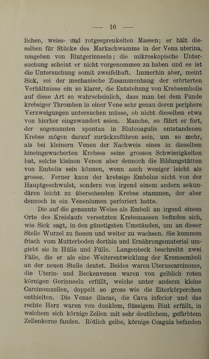 liehen, weiss- und rotgesprenkelten Massen; er hält die¬ selben für Stücke des Markschwamms in der Yena uterina, umgeben von Blutgerinnseln; die mikroskopische Unter¬ suchung scheint er nicht vorgenommen zu haben und es ist die Untersuchung somit zweifelhaft. Immerhin aber, meint Sick, sei der mechanische Zusammenhang der erörterten Verhältnisse ein so klarer, die Entstehung von Krebsembolis auf diese Art so wahrscheinlich, dass man bei dem Funde krebsiger Thromben in einer Vene sehr genau deren periphere Verzweigungen untersuchen müsse, ob nicht dieselben etwa von hierher eingewandert seien. Manche, so fährt er fort, der sogenannten spontan in Blutcoagulis entstandenen Krebse mögen darauf zurückzuführen sein, um so mehr, als bei kleinern Venen der Nachweis eines in dieselben hineingewucherten Krebses seine grossen Schwierigkeiten hat, solche kleinen Venen aber dennoch die Bildungstätten von Embolis sein können, wenn auch weniger leicht als grosse. Ferner kann der krebsige Embolus nicht von der Hauptgeschwulst, sondern von irgend einem andern sekun¬ dären leicht zu übersehenden Krebse stammen, der aber dennoch in ein Venenlumen perforiert hatte. Die auf die genannte Weise als Emboli an irgend einem Orte des Kreislaufs versetzten Krebsmassen befinden sich, wie Sick sagt, in den günstigsten Umständen, um an dieser Stelle Wurzel zu fassen und weiter zu wachsen. Sie kommen frisch vom Mutterboden dorthin und Ernährungsmaterial um* giebt sie in Hülle und Fülle. Langenbeck beschreibt zwei Fälle, die er als eine Weiterentwicklung der Kremsemboli an der neuen Stelle deutet. Beides waren Uteruscarcinome, die Uterin- und Beckenvenen waren von gelblich roten körnigen Gerinnseln erfüllt, welche unter anderm kleine Carcinomzellen, doppelt so gross wie die Eiterkörperchen enthielten. Die Venae iliacae, die Cava inferior und das rechte Herz waren von dunklem, flüssigem Blut erfüllt, in welchem sich körnige Zellen mit sehr deutlichem, gefärbtem Zellenkerne fanden. Rötlich gelbe, körnige Coa.gula befanden