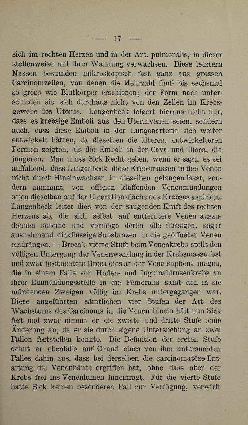 sich im rechten Herzen und in der Art. pulmonalis, in dieser stellenweise mit ihrer Wandung verwachsen. Diese letztem Massen bestanden mikroskopisch fast ganz aus grossen Carcinomzellen, von denen die Mehrzahl fünf- bis sechsmal so gross wie Blutkörper erschienen; der Form nach unter¬ schieden sie sich durchaus nicht von den Zellen im Krebs¬ gewebe des Uterus. Langenbeck folgert hieraus nicht nur, dass es krebsige Emboli aus den Uterinvenen seien, sondern auch, dass diese Emboli in der Lungenarterie sich weiter entwickelt hätten, da dieselben die älteren, entwickelteren Formen zeigten, als die Emboli in der Cava und Iliaca, die jüngeren. Man muss Sick Recht geben, wenn er sagt, es sei auffallend, dass Langenbeck diese Krebsmassen in den Venen nicht durch Hineinwachsen in dieselben gelangen lässt, son¬ dern annimmt, von offenen klaffenden Venenmündungen seien dieselben auf der Ulcerationsfläche des Krebses aspiriert. Langenbeck leitet dies von der saugenden Kraft des rechten Herzens ab, die sich selbst auf entferntere Venen auszu¬ dehnen scheine und vermöge deren alle flüssigen, sogar ausnehmend dickflüssige Substanzen in die geöffneten Venen eindrängen. — Broca’s vierte Stufe beim Venenkrebs stellt den völligen Untergang der Venenwandung in der Krebsmasse fest und zwar beobachtete Broca dies an der Vena saphena magna, die in einem Falle von Hoden- und Inguinaldrüsenkrebs an ihrer Einmündungsstelle in die Femoralis samt den in sie mündenden Zweigen völlig im Krebs untergegangen war. Diese angeführten sämtlichen vier Stufen der Art des- Wachstums des Carcinoms in die Venen hinein hält nun Sick fest und zwar nimmt er die zweite und dritte Stufe ohne Änderung an, da er sie durch eigene Untersuchung an zwei Fällen feststellen konnte. Die Definition der ersten Stufe dehnt er ebenfalls auf Grund eines von ihm untersuchten Falles dahin aus, dass bei derselben die carcinomatöse Ent¬ artung die Venenhäute ergriffen hat, ohne dass aber der Krebs frei ins Venenlumen hineinragt. Für die vierte Stufe hatte Sick keinen besonderen Fall zur Verfügung, verwirft