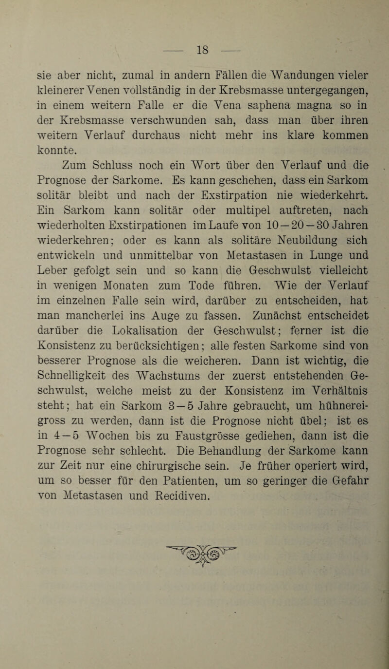 sie aber nicht, zumal in andern Fällen die Wandungen vieler kleinerer Venen vollständig in der Krebsmasse untergegangen, in einem weitern Falle er die Vena saphena magna so in der Krebsmasse verschwunden sah, dass man über ihren weitern Verlauf durchaus nicht mehr ins klare kommen konnte. Zum Schluss noch ein Wort über den Verlauf und die Prognose der Sarkome. Es kann geschehen, dass ein Sarkom solitär bleibt und nach der Exstirpation nie wiederkehrt. Ein Sarkom kann solitär oder multipel auftreten, nach wiederholten Exstirpationen im Laufe von 10 — 20 — 30 Jahren wiederkehren; oder es kann als solitäre Neubildung sich entwickeln und unmittelbar von Metastasen in Lunge und Leber gefolgt sein und so kann die Geschwulst vielleicht in wenigen Monaten zum Tode führen. Wie der Verlauf im einzelnen Falle sein wird, darüber zu entscheiden, hat man mancherlei ins Auge zu fassen. Zunächst entscheidet darüber die Lokalisation der Geschwulst; ferner ist die Konsistenz zu berücksichtigen; alle festen Sarkome sind von besserer Prognose als die weicheren. Dann ist wichtig, die Schnelligkeit des Wachstums der zuerst entstehenden Ge¬ schwulst, welche meist zu der Konsistenz im Verhältnis steht; hat ein Sarkom 3 —5 Jahre gebraucht, um hühnerei¬ gross zu werden, dann ist die Prognose nicht übel; ist es in J —5 Wochen bis zu Faustgrösse gediehen, dann ist die Prognose sehr schlecht. Die Behandlung der Sarkome kann zur Zeit nur eine chirurgische sein. Je früher operiert wird, um so besser für den Patienten, um so geringer die Gefahr von Metastasen und Recidiven.