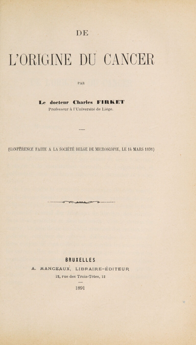 L’ORIGINE DU CANCER PAU Le docteur Charles FI R K ET Professeur à l’Université de Liège. (CONFÉRENCE FAITE A LA SOCIÉTÉ BELGE DE MICROSCOPIE, LE 14 MARS 1891) BRUXELLES A. MANCEAUX, LIBRAIRE-EDITEUR 12, rue des Trois-Tètes, 12 1891