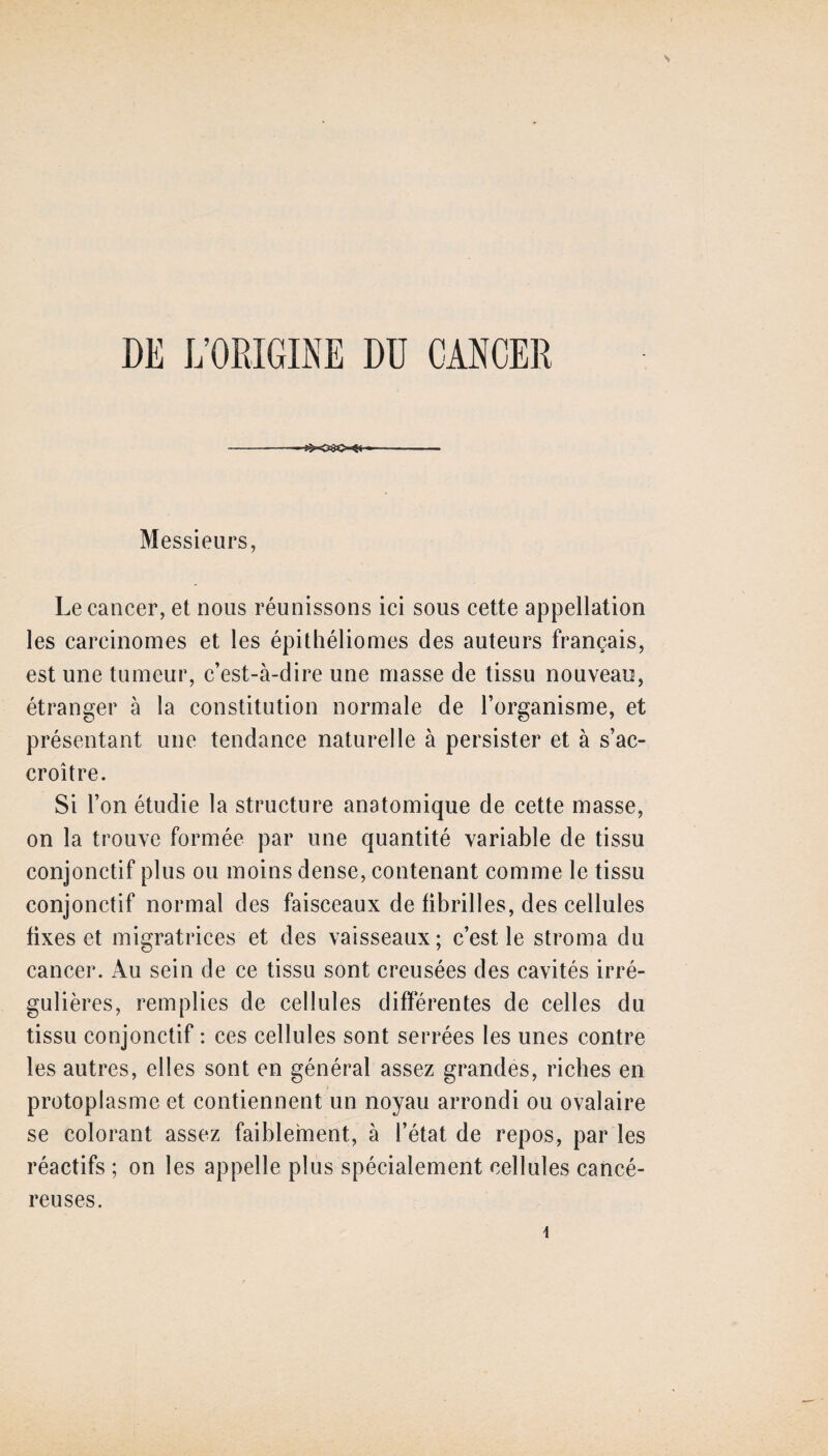 DE L’ORIGINE DU CANCER Messieurs, Le cancer, et nous réunissons ici sous cette appellation les carcinomes et les épithéliomes des auteurs français, est une tumeur, c’est-à-dire une masse de tissu nouveau, étranger à la constitution normale de l’organisme, et présentant une tendance naturelle à persister et à s’ac¬ croître. Si l’on étudie la structure anatomique de cette masse, on la trouve formée par une quantité variable de tissu conjonctif plus ou moins dense, contenant comme le tissu conjonctif normal des faisceaux de fibrilles, des cellules fixes et migratrices et des vaisseaux; c’est le stroma du cancer. Au sein de ce tissu sont creusées des cavités irré¬ gulières, remplies de cellules différentes de celles du tissu conjonctif : ces cellules sont serrées les unes contre les autres, elles sont en général assez grandes, riches en protoplasme et contiennent un noyau arrondi ou ovalaire se colorant assez faiblement, à l’état de repos, par les réactifs ; on les appelle plus spécialement cellules cancé¬ reuses.