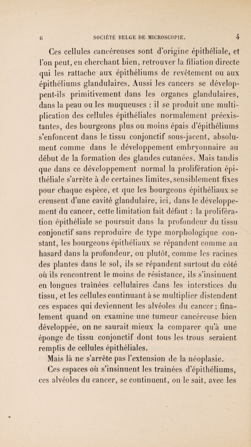 Ces cellules cancéreuses sont d’origine épithéliale, et l’on peut, en cherchant bien, retrouver la filiation directe qui les rattache aux épithéliums de revêtement ou aux épithéliums glandulaires. Aussi les cancers se dévelop¬ pent-ils primitivement dans les organes glandulaires, dans la peau ou les muqueuses : il se produit une multi¬ plication des cellules épithéliales normalement préexis¬ tantes, des bourgeons plus ou moins épais d’épithéliums s’enfoncent dans le tissu conjonctif sous-jacent, absolu¬ ment comme dans le développement embryonnaire au début de la formation des glandes cutanées. Mais tandis que dans ce développement normal la prolifération épi¬ théliale s’arrête à de certaines limites,sensiblement fixes pour chaque espèce, et que les bourgeons épithéliaux se creusent d’une cavité glandulaire, ici, dans le développe¬ ment du cancer, cette limitation fait défaut : la proliféra¬ tion épithéliale se poursuit dans la profondeur du tissu conjonctif sans reproduire de type morphologique con¬ stant, les bourgeons épithéliaux se répandent comme au hasard dans la profondeur, ou plutôt, comme les racines des plantes dans le sol, ils se répandent surtout du côté où ils rencontrent le moins de résistance, ils s’insinuent en longues traînées cellulaires dans les interstices du tissu, et les cellules continuant à se multiplier distendent ces espaces qui deviennent les alvéoles du cancer; fina¬ lement quand on examine une tumeur cancéreuse bien développée, on ne saurait mieux la comparer qu’à une éponge de tissu conjonctif dont tous les trous seraient remplis de cellules épithéliales. Mais là ne s’arrête pas l’extension de la néoplasie. Ces espaces où s’insinuent les traînées d’épithéliums, ces alvéoles du cancer, se continuent, on le sait, avec les