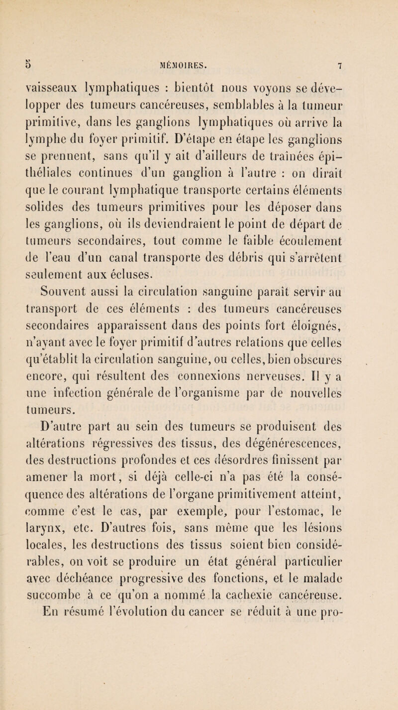 vaisseaux lymphatiques : bientôt nous voyons se déve¬ lopper des tumeurs cancéreuses, semblables à la tumeur primitive, dans les ganglions lymphatiques où arrive la lymphe du foyer primitif. D’étape en étape les ganglions se prennent, sans qu’il y ait d’ailleurs de traînées épi¬ thélial es continues d’un ganglion à l’autre : on dirait que le courant lymphatique transporte certains éléments solides des tumeurs primitives pour les déposer dans les ganglions, où ils deviendraient le point de départ de tumeurs secondaires, tout comme le faible écoulement de l’eau d’un canal transporte des débris qui s’arrêtent seulement aux écluses. Souvent aussi la circulation sanguine paraît servir au transport de ces éléments : des tumeurs cancéreuses secondaires apparaissent dans des points fort éloignés, n’ayant avec le foyer primitif d’autres relations que celles qu’établit la circulation sanguine, ou celles, bien obscures encore, qui résultent des connexions nerveuses. I! y a une infection générale de l’organisme par de nouvelles tumeurs. D’autre part au sein des tumeurs se produisent des altérations régressives des tissus, des dégénérescences, des destructions profondes et ces désordres finissent par amener la mort, si déjà celle-ci n’a pas été la consé¬ quence des altérations de l’organe primitivement atteint, comme c’est le cas, par exemple, pour l’estomac, le larynx, etc. D’autres fois, sans même que les lésions locales, les destructions des tissus soient bien considé¬ rables, on voit se produire un état général particulier avec déchéance progressive des fonctions, et le malade succombe à ce qu’on a nommé la cachexie cancéreuse. En résumé l’évolution du cancer se réduit à une pro-