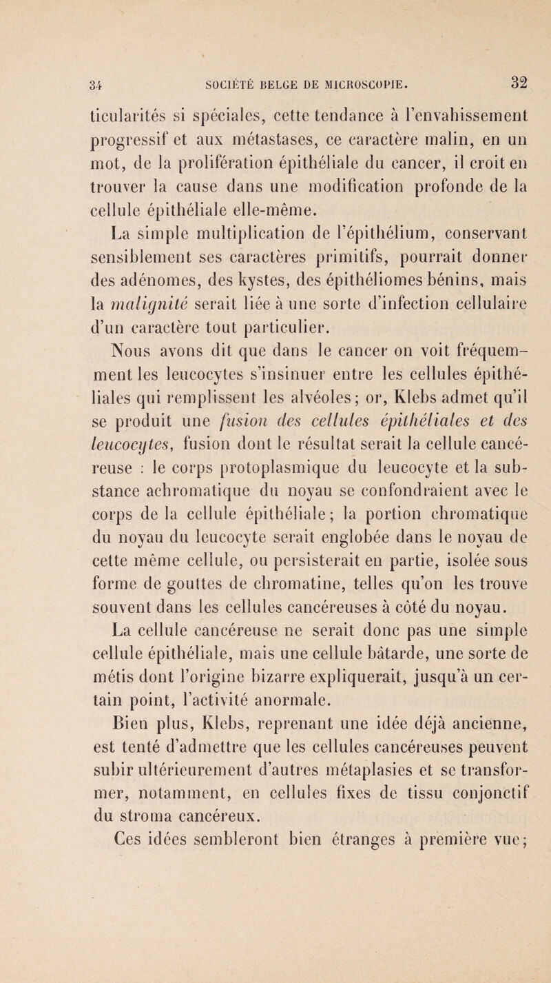 ticularités si spéciales, cette tendance à l’envahissement progressif et aux métastases, ce caractère malin, en un mot, de la prolifération épithéliale du cancer, il croit en trouver la cause dans une modification profonde de la cellule épithéliale elle-même. La simple multiplication de l’épithélium, conservant sensiblement ses caractères primitifs, pourrait donner des adénomes, des kystes, des épithéliomes bénins, mais la malignité serait liée à une sorte d’infection cellulaire d’un caractère tout particulier. Nous avons dit que dans le cancer on voit fréquem¬ ment les leucocytes s’insinuer entre les cellules épithé¬ liales qui remplissent les alvéoles; or, Klebs admet qu’il se produit une fusion des cellules épithéliales et des leucocytes, fusion dont le résultat serait la cellule cancé¬ reuse : le corps protoplasmique du leucocyte et la sub¬ stance achromatique du noyau se confondraient avec le corps de la cellule épithéliale; la portion chromatique du noyau du leucocyte serait englobée dans le noyau de cette même cellule, ou persisterait en partie, isolée sous forme de gouttes de chromatine, telles qu’on les trouve souvent dans les cellules cancéreuses à côté du noyau. La cellule cancéreuse ne serait donc pas une simple cellule épithéliale, mais une cellule bâtarde, une sorte de métis dont l’origine bizarre expliquerait, jusqu’à un cer¬ tain point, l’activité anormale. Bien plus, Klebs, reprenant une idée déjà ancienne, est tenté d’admettre que les cellules cancéreuses peuvent subir ultérieurement d’autres métaplasies et se transfor¬ mer, notamment, en cellules fixes de tissu conjonctif du stroma cancéreux. Ces idées sembleront bien étranges à première vue;