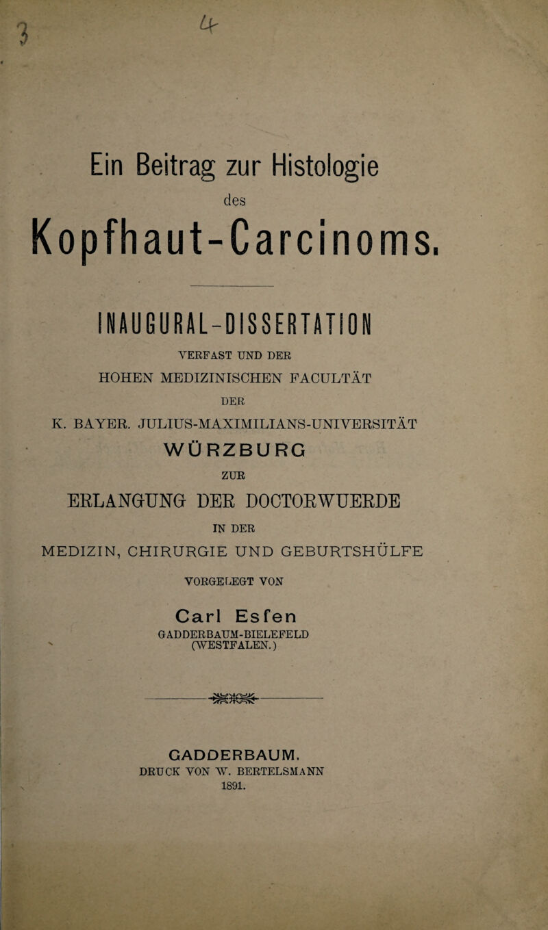 Ein Beitrag zur Histologie des Kopfhaut-Carcinoms. INAUGURAL-DISSERTATION VERFAST UND DER HOHEN MEDIZINISCHEN FACULTÄT DER K. BAYER. JULIUS-MAXIMILIANS-UNIVERSITÄT WÜRZBURG ZUR ERLANGUNG DER DOCTORWUERDE IN DER MEDIZIN, CHIRURGIE UND GEBURTSHÜLFE VORGELEGT VON Carl Esfen GADDERBAUM-BIELEFELD (WESTFALEN.) S'frSk /tv^SYw GADDERBAUM. DRUCK VON W. BERTELSMANN 1891.