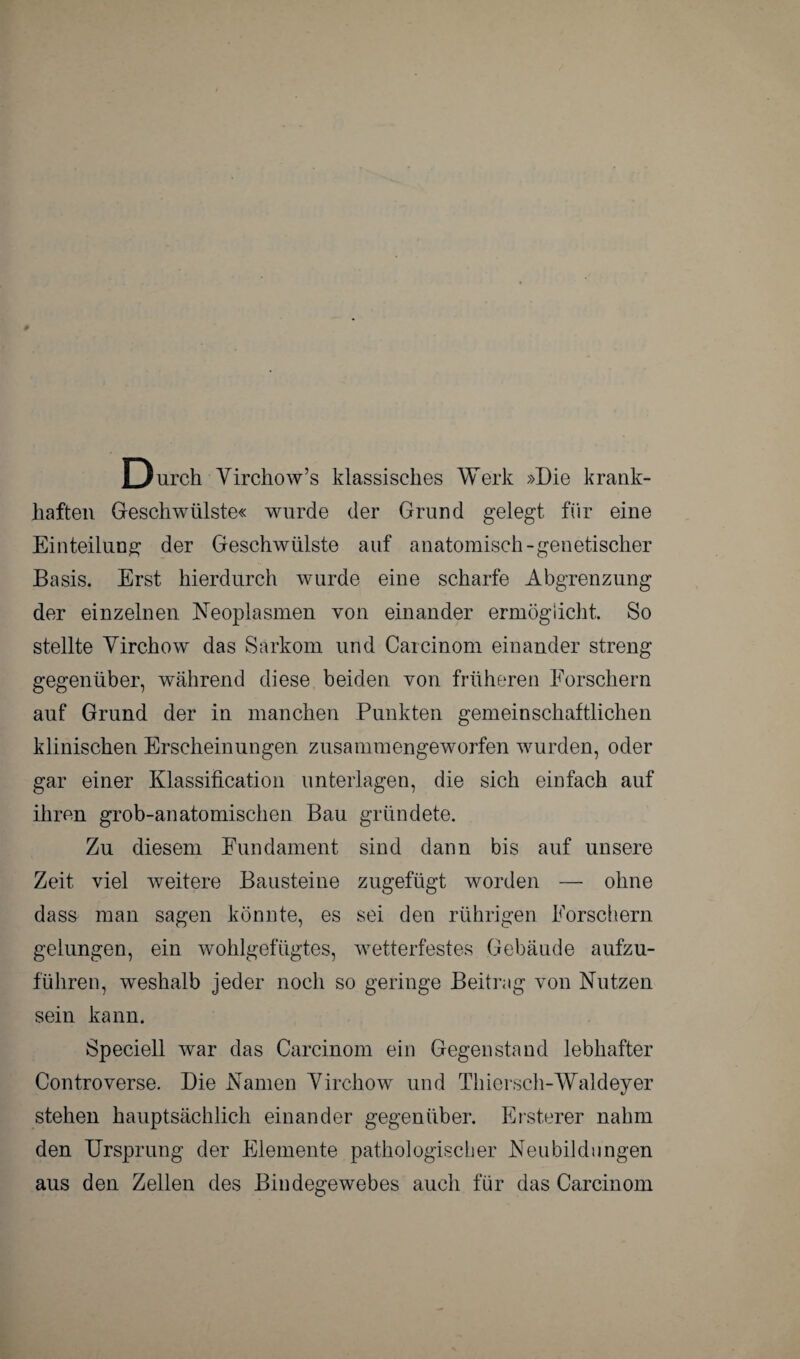 Durch Yirchow’s klassisches Werk »Die krank¬ haften Geschwülste« wurde der Grund gelegt für eine Einteilung der Geschwülste auf anatomisch-genetischer Basis. Erst hierdurch wurde eine scharfe Abgrenzung der einzelnen Neoplasmen von einander ermöglicht. So stellte Yirchow das Sarkom und Carcinom einander streng gegenüber, während diese beiden von früheren Forschern auf Grund der in manchen Punkten gemeinschaftlichen klinischen Erscheinungen zusammengeworfen wurden, oder gar einer Klassifikation unterlagen, die sich einfach auf ihren grob-anatomischen Bau gründete. Zu diesem Fundament sind dann bis auf unsere Zeit viel weitere Bausteine zugefügt worden — ohne dass man sagen könnte, es sei den rührigen Forschern gelungen, ein wohlgefügtes, wetterfestes Gebäude aufzu¬ führen, weshalb jeder noch so geringe Beitrag von Nutzen sein kann. Speciell war das Carcinom ein Gegenstand lebhafter Contro verse. Die Namen Yirchow und Thiersch-Waldeyer stehen hauptsächlich einander gegenüber. Ersterer nahm den Ursprung der Elemente pathologischer Neubildungen aus den Zellen des Bindegewebes auch für das Carcinom