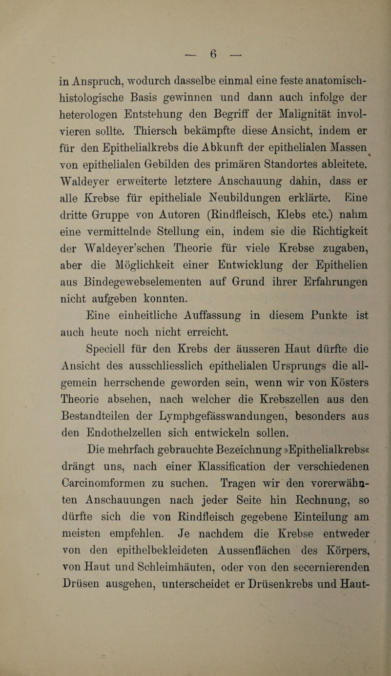 in Anspruch, wodurch dasselbe einmal eine feste anatomisch¬ histologische Basis gewinnen und dann auch infolge der heterologen Entstehung den Begriff der Malignität invol¬ vieren sollte. Thiersch bekämpfte diese Ansicht, indem er für den Epithelialkrebs die Abkunft der epithelialen Massen von epithelialen Gebilden des primären Standortes ableitete. Waldeyer erweiterte letztere Anschauung dahin, dass er alle Krebse für epitheliale Neubildungen erklärte. Eine dritte Gruppe von Autoren (Rindfleisch, Klebs etc.) nahm eine vermittelnde Stellung ein, indem sie die Richtigkeit der Waldeyer’schen Theorie für viele Krebse Zugaben, aber die Möglichkeit einer Entwicklung der Epithelien aus Bindegewebselementen auf Grund ihrer Erfahrungen nicht aufgeben konnten. Eine einheitliche Auffassung in diesem Punkte ist auch heute noch nicht erreicht. Speciell für den Krebs der äusseren Haut dürfte die Ansicht des ausschliesslich epithelialen Ursprungs die all¬ gemein herrschende geworden sein, wenn wir von Kösters Theorie absehen, nach welcher die Krebszellen aus den Bestandteilen der Lymphgefässwandungen, besonders aus den Endothelzellen sich entwickeln sollen. Die mehrfach gebrauchte Bezeichnung »Epithelialkrebs« drängt uns, nach einer Klassification der verschiedenen Carcinomformen zu suchen. Tragen wir den vorerwähn¬ ten Anschauungen nach jeder Seite hin Rechnung, so dürfte sich die von Rindfleisch gegebene Einteilung am meisten empfehlen. Je nachdem die Krebse entweder von den epithelbekleideten Aussenflächen des Körpers, von Haut und Schleimhäuten, oder von den secernierenden Drüsen ausgehen, unterscheidet er Drüsenkrebs und Haut-