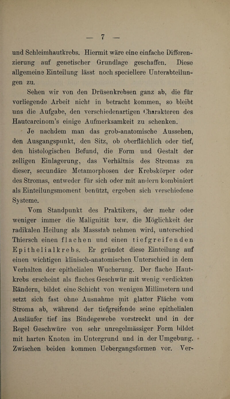 und Schleimhautkrebs. Hiermit wäre eine einfache Differen¬ zierung auf genetischer Grundlage geschaffen. Diese allgemeine Einteilung lässt noch speciellere Unterabteilun¬ gen zu. Sehen wir von den Drüsenkrebsen ganz ab, die für vorliegende Arbeit nicht in betracht kommen, so bleibt uns die Aufgabe, den verschiedenartigen Charakteren des Hautcarcinom’s einige Aufmerksamkeit zu schenken. Je nachdem man das grob-anatomische Aussehen, den Ausgangspunkt, den Sitz, ob oberflächlich oder tief, den histologischen Befund, die Form und Gestalt der zelligen Einlagerung, das Verhältnis des Stromas zu dieser, secundäre Metamorphosen der Krebskörper oder des Stromas, entweder für sich oder mit andern kombiniert als Einteilungsmoment benützt, ergeben sich verschiedene Systeme. Vom Standpunkt des Praktikers, der mehr oder weniger immer die Malignität bzw. die Möglichkeit der radikalen Heilung als Massstab nehmen wird, unterschied Thiersch einen flachen und einen tiefgreifenden Epithelialkrebs. Er gründet diese Einteilung auf einen wichtigen klinisch-anatomischen Unterschied in dem Verhalten der epithelialen Wucherung. Der flache Haut¬ krebs erscheint als flaches Geschwür mit wenig verdickten Bändern, bildet eine Schicht von wenigen Millimetern und setzt sich fast ohne Ausnahme mit glatter Fläche vom nt Stroma, ab, während der tiefgreifende seine epithelialen Ausläufer tief ins Bindegewebe vorstreckt und in der Regel Geschwüre von sehr unregelmässiger Form bildet mit harten Knoten im Untergrund und in der Umgebung. Zwischen beiden kommen Uebergangsformen vor. Ver-