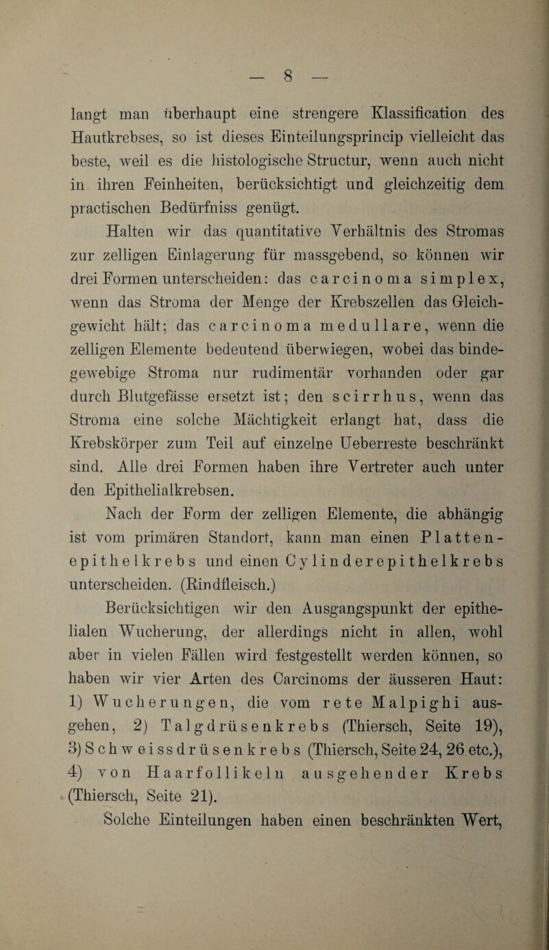 langt man überhaupt eine strengere Klassification des Hautkrebses, so ist dieses Einteilungsprincip vielleicht das beste, weil es die histologische Structur, wenn auch nicht in ihren Feinheiten, berücksichtigt und gleichzeitig dem practischen Bedürfniss genügt. Halten wir das quantitative Verhältnis des Stromas zur zeitigen Einlagerung für massgebend, so können wir drei Formen unterscheiden: das Carcinoma simplex, wenn das Stroma der Menge der Krebszellen das Gleich¬ gewicht hält; das carcinoma medulläre, wenn die zeitigen Elemente bedeutend überwiegen, wobei das binde¬ gewebige Stroma nur rudimentär vorhanden oder gar durch Blutgefässe ersetzt ist; den scirrhus, wenn das Stroma eine solche Mächtigkeit erlangt hat, dass die Krebskörper zum Teil auf einzelne Ueberreste beschränkt sind. Alle drei Formen haben ihre Vertreter auch unter den Epithelialkrebsen. Nach der Form der zeitigen Elemente, die abhängig ist vom primären Standort, kann man einen Platten¬ epithelkrebs und einen Cylinderepithelkrebs unterscheiden. (Rindfleisch.) Berücksichtigen wir den Ausgangspunkt der epithe¬ lialen Wucherung, der allerdings nicht in allen, wohl aber in vielen Fällen wird festgestellt werden können, so haben wir vier Arten des Carcinoms der äusseren Haut: 1) Wucherungen, die vom rete Malpighi aus¬ gehen , 2) Talgdrüsenkrebs (Thiersch, Seite 19), 3) Schw eissdrüsen krebs (Thiersch, Seite 24, 26 etc.), 4) von Haarfollikeln ausgehender Krebs (Thiersch, Seite 21). Solche Einteilungen haben einen beschränkten Wrert,