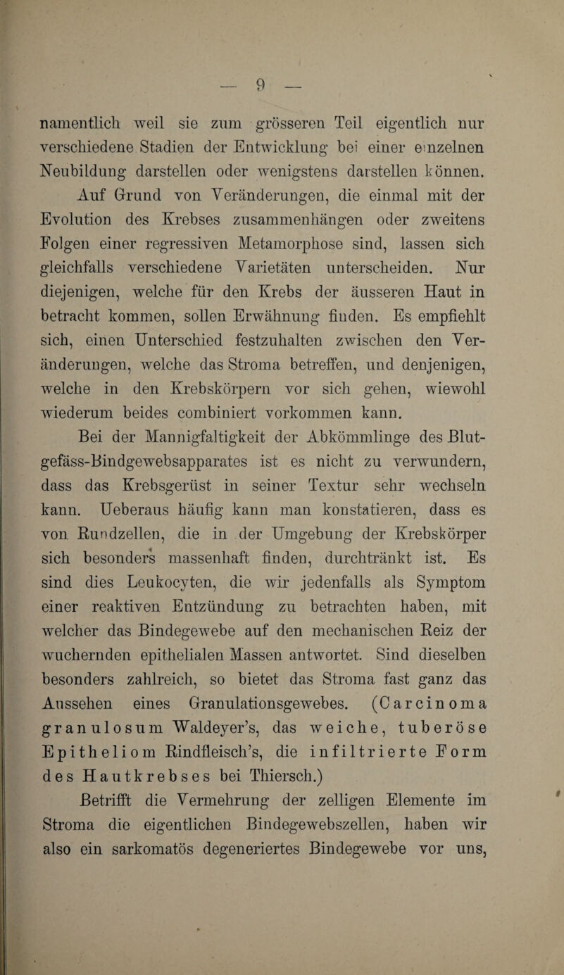 namentlich weil sie zum grösseren Teil eigentlich nur verschiedene Stadien der Entwicklung bei einer einzelnen Neubildung darstellen oder wenigstens darstellen können. Auf Grund von Veränderungen, die einmal mit der Evolution des Krebses Zusammenhängen oder zweitens Folgen einer regressiven Metamorphose sind, lassen sich gleichfalls verschiedene Varietäten unterscheiden. Nur diejenigen, welche für den Krebs der äusseren Haut in betracht kommen, sollen Erwähnung finden. Es empfiehlt sich, einen Unterschied festzuhalten zwischen den Ver¬ änderungen, welche das Stroma betreffen, und denjenigen, welche in den Krebskörpern vor sich gehen, wiewohl wiederum beides combiniert Vorkommen kann. Bei der Mannigfaltigkeit der Abkömmlinge des Blut- gefäss-Bindgewebsapparates ist es nicht zu verwundern, dass das Krebsgerüst in seiner Textur sehr wechseln kann. Ueberaus häufig kann man konstatieren, dass es von Bundzellen, die in der Umgebung der Krebskörper sich besonders massenhaft finden, durch tränkt ist. Es sind dies Leukocyten, die wir jedenfalls als Symptom einer reaktiven Entzündung zu betrachten haben, mit welcher das Bindegewebe auf den mechanischen Reiz der wuchernden epithelialen Massen antwortet. Sind dieselben besonders zahlreich, so bietet das Stroma fast ganz das Au ssehen eines Granulationsgewebes. (Carcinoma gran ulosum Waldeyer’s, das weiche, tuberöse Epitheliom RindfleisclTs, die infiltrierte Form des Hautkrebses bei Thiersch.) Betrifft die Vermehrung der zeitigen Elemente im Stroma die eigentlichen Bindegewebszellen, haben wir also ein sarkomatös degeneriertes Bindegewebe vor uns,