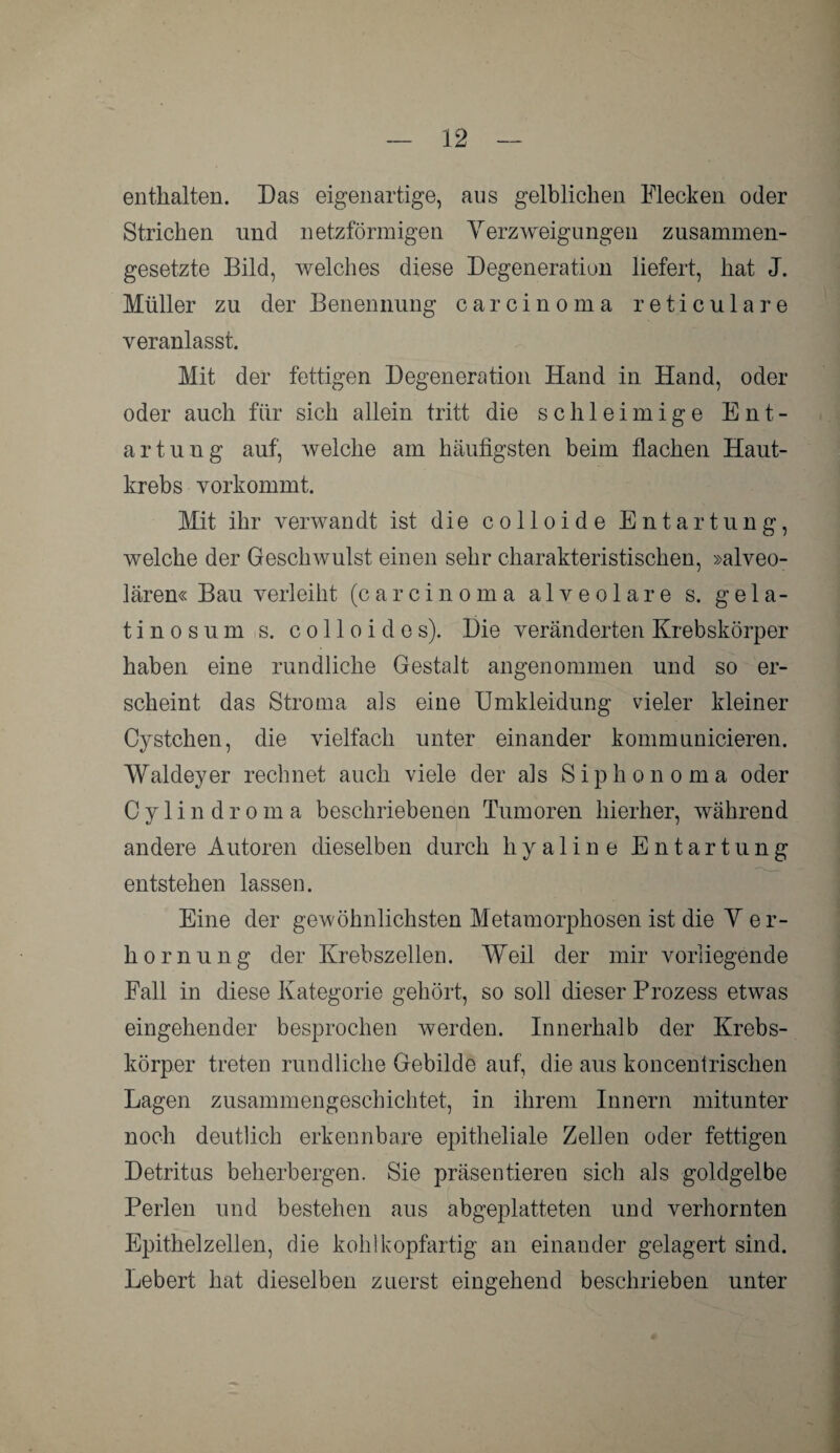 enthalten. Das eigenartige, aus gelblichen Flecken oder Strichen und netzförmigen Verzweigungen zusammen¬ gesetzte Bild, welches diese Degeneration liefert, hat J. Müller zu der Benennung Carcinoma reticulare veranlasst. Mit der fettigen Degeneration Hand in Hand, oder oder auch für sich allein tritt die schleimige Ent¬ artung auf, welche am häufigsten beim flachen Haut¬ krebs vorkommt. Mit ihr verwandt ist die colloide Entartung, welche der Geschwulst einen sehr charakteristischen, »alveo¬ lären« Bau verleiht (carcinoma alveolare s. gela¬ tinös u m s. c o 11 o i d e s). Die veränderten Krebskörper haben eine rundliche Gestalt angenommen und so er¬ scheint das Stroma als eine Umkleidung vieler kleiner Cystchen, die vielfach unter einander kommunicieren. Waldeyer rechnet auch viele der als Siphon oma oder Cylindroma beschriebenen Tumoren hierher, während andere Autoren dieselben durch hyaline Entartung entstehen lassen. Eine der gewöhnlichsten Metamorphosen ist die V er- hornung der Krebszellen. Weil der mir vorliegende Fall in diese Kategorie gehört, so soll dieser Prozess etwas eingehender besprochen werden. Innerhalb der Krebs¬ körper treten rundliche Gebilde auf, die aus koncentrischen Lagen zusammengeschichtet, in ihrem Innern mitunter noch deutlich erkennbare epitheliale Zellen oder fettigen Detritus beherbergen. Sie präsentieren sich als goldgelbe Perlen und bestehen aus abgeplatteten und verhornten Epithelzellen, die kohl kopfartig an einander gelagert sind. Lebert hat dieselben zuerst eingehend beschrieben unter