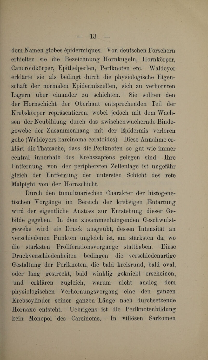 dem Namen globes epidermiques. Von deutschen Forschern erhielten sie die Bezeichnung Hornkugeln, Hornkörper, Cancroidkörper, Epithelperlen, Perlknoten etc. Waldeyer erklärte sie als bedingt durch die physiologische Eigen¬ schaft der normalen Epidermiszellen, sich zu verhornten Lagern über einander zu schichten. Sie sollten den der Hornschicht der Oberhaut entsprechenden Teil der Krebskörper repräsentieren, wobei jedoch mit dem Wach¬ sen der Neubildung durch das zwischen wuchernde Binde¬ gewebe der Zusammenhang mit der Epidermis verloren gehe (Waldeyers karcinoma ceratoides). Diese Annahme er¬ klärt die Thatsacke, dass die Perlknoten so gut wie immer central innerhalb des Krebszapfens gelegen sind. Ihre Entfernung von der periphersten Zellenlage ist ungefähr gleich der Entfernung der untersten Schicht des rete Malpighi von der Hornschicht. Durch den tumultuarischen Charakter der histogene- tischen Vorgänge im Bereich der krebsigen Entartung wird der eigentliche Anstoss zur Entstehung dieser Ge¬ bilde gegeben. In dem zusammenhängenden Geschwulst- gewebe wird ein Druck ausgeübt, dessen Intensität an verschiedenen Punkten ungleich ist, am stärksten da, wo die stärksten Proliferationsvorgänge statthaben. Diese Druckverschiedenheiten bedingen die verschiedenartige Gestaltung der Perlknoten, die bald kreisrund, bald oval, oder lang gestreckt, bald winklig geknickt erscheinen, und erklären zugleich, warum nicht analog dem physiologischen Verhornungsvorgang eine den ganzen Krebscylinder seiner ganzen Länge nach durchsetzende Hornaxe entsteht. IJebrigens ist die Perlknotenbildung kein Monopol des Carcinoms. In villösen Sarkomen