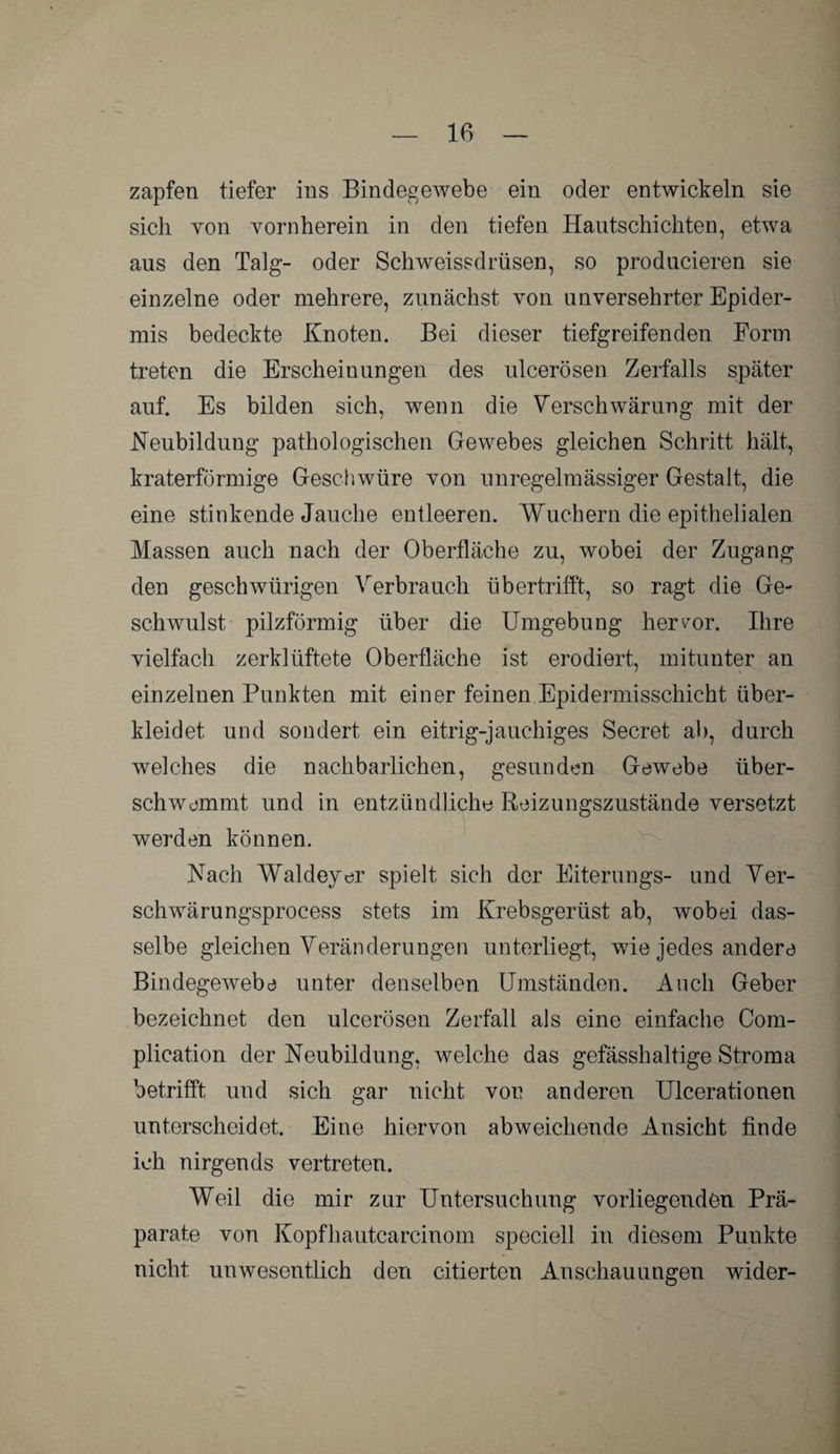 zapfen tiefer ins Bindegewebe ein oder entwickeln sie sich von vornherein in den tiefen Hautschi eilten, etwa aus den Talg- oder Schweissdrüsen, so producieren sie einzelne oder mehrere, zunächst von unversehrter Epider¬ mis bedeckte Knoten. Bei dieser tiefgreifenden Form treten die Erscheinungen des ulcerösen Zerfalls später auf. Es bilden sich, wenn die Verschwärung mit der Neubildung pathologischen Gewebes gleichen Schritt hält, kraterförmige Geschwüre von unregelmässiger Gestalt, die eine stinkende Jauche entleeren. Wuchern die epithelialen Massen auch nach der Oberfläche zu, wobei der Zugang den geschwürigen Verbrauch übertrifft, so ragt die Ge¬ schwulst pilzförmig über die Umgebung hervor. Ihre vielfach zerklüftete Oberfläche ist erodiert, mitunter an einzelnen Punkten mit einer feinen Epidermisschicht über¬ kleidet und sondert ein eitrig-jauchiges Secret ab, durch welches die nachbarlichen, gesunden Gewebe über¬ schwemmt und in entzündliche Reizungszustände versetzt werden können. Nach Waldeyer spielt sich der Eiterungs- und Ver- schwärungsprocess stets im Krebsgerüst ab, wobei das¬ selbe gleichen Veränderungen unterliegt, wie jedes andere Bindegewebe unter denselben Umständen. Auch Geber bezeichnet den ulcerösen Zerfall als eine einfache Com- plication der Neubildung, welche das gefässhaltige Stroma betrifft und sich gar nicht von anderen Ulcerationen unterscheidet. Eine hiervon abweichende Ansicht finde ich nirgends vertreten. Weil die mir zur Untersuchung vorliegenden Prä¬ parate von Kopfhautcarcinom speciell in diesem Punkte nicht unwesentlich den citierten Anschauungen wider-